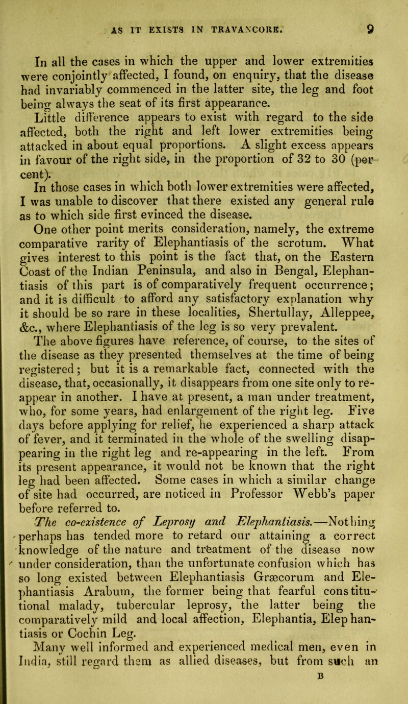 In all the cases in which the upper and lower extremities were conjointly affected, I found, on enquiry, that the disease had invariably commenced in the latter site, the leg and foot being always the seat of its first appearance. Little difference appears to exist with regard to the side affected, both the right and left lower extremities being attacked in about equal proportions. A slight excess appears in favour of the right side, in the proportion of 32 to 30 (per cent). In those cases in which both lower extremities were affected, I was unable to discover that there existed any general rule as to which side first evinced the disease. One other point merits consideration, namely, the extreme comparative rarity of Elephantiasis of the scrotum. What gives interest to this point is the fact that, on the Eastern Coast of the Indian Peninsula, and also in Bengal, Elephan- tiasis of this part is of comparatively frequent occurrence; and it is difficult to afford any satisfactory explanation why it should be so rare in these localities, Shertullay, Alleppee, &c., where Elephantiasis of the leg is so very prevalent. The above figures have reference, of course, to the sites of the disease as they presented themselves at the time of being registered; but it is a remarkable fact, connected with the disease, that, occasionally, it disappears from one site only to re- appear in another. I have at present, a man under treatment, who, for some years, had enlargement of the right leg. Five days before applying for relief, he experienced a sharp attack of fever, and it terminated in the whole of the swelling disap- pearing in the right leg and re-appearing in the left. From its present appearance, it would not be known that the right leg had been affected. Some cases in which a similar change of site had occurred, are noticed in Professor Webb’s paper before referred to. The co-existence of Leprosy and Elephantiasis.—Nothing ^perhaps has tended more to retard our attaining a correct knowledge of the nature and treatment of the disease now ' under consideration, than the unfortunate confusion which has so long existed between Elephantiasis Graecorum and Ele- phantiasis Arabum, the former being that fearful constitu-- tional malady, tubercular leprosy, the latter being the comparatively mild and local affection, Elephantia, Elep han- tiasis or Cochin Leg. Many well informed and experienced medical men, even in India, still regard them as allied diseases, but from such an B