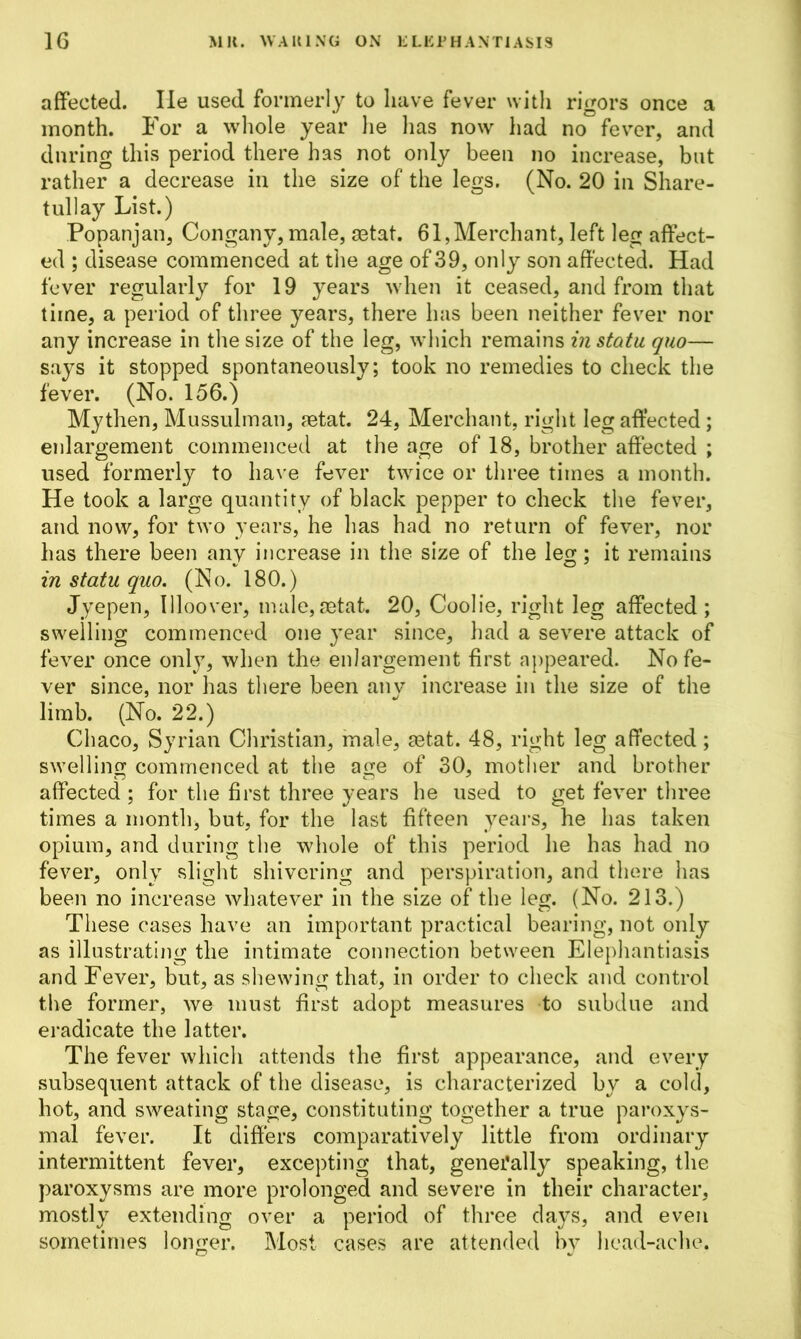affected. lie used formerly to have fever with rigors once a month. For a whole year he has now had no fever, and during this period there has not only been no increase, but rather a decrease in the size of the legs. (No. 20 in Share- tullay List.) Popanjan, Congany, male, aatat. 61,Merchant, left leg affect- ed ; disease commenced at the age of 39, only son affected. Had fever regularly for 19 years when it ceased, and from that time, a period of three years, there has been neither fever nor any increase in the size of the leg, which remains in statu quo— says it stopped spontaneously; took no remedies to check the fever. (No. 156.) Mythen, Mussulman, aetat. 24, Merchant, right leg affected ; enlargement commenced at the age of 18, brother affected ; used formerly to have fever twice or three times a month. He took a large quantity of black pepper to check the fever, and now, for two years, he has had no return of fever, nor has there been any increase in the size of the leg; it remains in statu quo. (No. 180.) Jyepen, Illoover, male, aetat. 20, Coolie, right leg affected ; swelling commenced one year since, had a severe attack of fever once only, when the enlargement first appeared. No fe- ver since, nor has there been any increase in the size of the limb. (No. 22.) Chaco, Syrian Christian, male, aetat. 48, right leg affected; swelling commenced at the age of 30, mother and brother affected ; for the first three years he used to get fever three times a month, but, for the last fifteen years, he has taken opium, and during the whole of this period he has had no fever, only slight shivering and perspiration, and there has been no increase whatever in the size of the leg. (No. 213.) These cases have an important practical bearing, not only as illustrating the intimate connection between Elephantiasis and Fever, but, as shewing that, in order to check and control the former, we must first adopt measures to subdue and eradicate the latter. The fever which attends the first appearance, and every subsequent attack of the disease, is characterized by a cold, hot, and sweating stage, constituting together a true paroxys- mal fever. It differs comparatively little from ordinary intermittent fever, excepting that, generally speaking, the paroxysms are more prolonged and severe in their character, mostly extending over a period of three days, and even sometimes longer. Most cases are attended by head-ache.