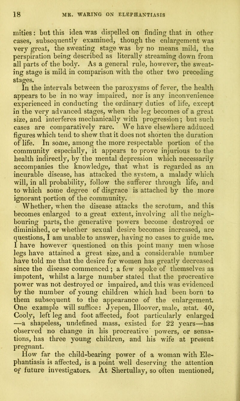 mities: but this idea was dispelled on finding that in other cases, subsequently examined, though the enlargement was very great, the sweating stage was by no means mild, the perspiration being described as literally streaming down from all parts of the body. As a general rule, however, the sweat- ing stage is mild in comparison with the other two preceding stages. In the intervals between the paroxysms of fever, the health appears to be in no way impaired, nor is any inconvenience experienced in conducting the ordinary duties of life, except in the very advanced stages, when the leg becomes of a great size, and interferes mechanically with progression; but such cases are comparatively rare. We have elsewhere adduced figures which tend to shew that it does not shorten the duration of life. In some, among the more respectable portion of the community especially, it appears to prove injurious to the health indirectly, by the mental depression which necessarily accompanies the knowledge, that what is regarded as an incurable disease, has attacked the system, a malady which will, in all probability, follow the sufferer through life, and to which some degree of disgrace is attached by the more ignorant portion of the community. Whether, when the disease attacks the scrotum, and this becomes enlarged to a great extent, involving all the neigh- bouring parts, the generative powers become destroyed or diminished, or whether sexual desire becomes increased, are questions, I am unable to answer, having no cases to guide me. I have however questioned on this point many men whose legs have attained a great size, and a considerable number have told me that the desire for women has greatly decreased since the disease commenced ; a few spoke of themselves as impotent, whilst a large number stated that the procreative power was not destroyed or impaired, and this was evidenced by the number of young children which had been born to them subsequent to the appearance of the enlargement. One example will suffice: Jyepen, Illoover, male, setat. 40, Cooly, left leg and foot affected, foot particularly enlarged —a shapeless, undefined mass, existed for 22 years—has observed no change in his procreative powers, or sensa- tions, has three young children, and his wife at present pregnant. How far the child-bearing power of a woman with Ele- phantiasis is affected, is a point well deserving the attention of future investigators. At Shertullay, so often mentioned,