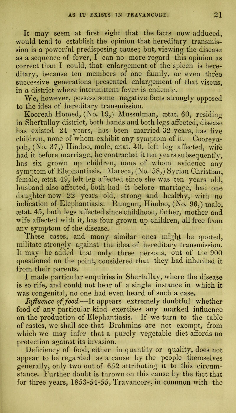 It may seem at first sight that the facts now adduced, would tend to establish the opinion that hereditary transmis- sion is a powerful predisposing cause; but, viewing the disease as a sequence of fever, I can no more regard this opinion as correct than I could, that enlargement of the spleen is here- ditary, because ten members of one family, or even three successive generations presented enlargement of that viscus, in a district where intermittent fever is endemic. We, however, possess some negative facts strongly opposed to the idea of hereditary transmission. Kooreah Homed, (No. 19,) Mussulman, retat. 60, residing in Shertullay district, both hands and both legs affected, disease has existed 24 years, has been married 32 years, has five children, none of whom exhibit any symptom of it. Cooreya- pah, (No. 37,) Hindoo, male, setat. 40, left leg affected, wife had it before marriage, he contracted it ten years subsequently, has six grown up children, none of whom evidence any symptom of Elephantiasis. Mareca, (No. 58,) Syrian Christian, female, aetat. 49, left leg affected since she was ten years old, husband also affected, both had it before marriage, had one daughter now 22 years old, strong and healthy, with no indication of Elephantiasis. Rungun, Hindoo, (No. 96,) male, aetat. 45, both legs affected since childhood, father, mother and wife affected with it, has four grown up children, all free from any symptom of the disease. These cases, and many similar ones mighf be quoted, militate strongly against the idea of hereditary transmission. It may be added that only three persons, out of the 900 questioned on the point, considered that they had inherited it from their parents. I made particular enquiries in Shertullay, where the disease is so rife, and could not hear of a single instance in which it was congenital, no one had even heard of such a case. Influence of food.—It appears extremely doubtful whether food of any particular kind exercises any marked influence on the production of Elephantiasis. If we turn to the table of castes, we shall see that Brahmins are not exempt, from which we may infer that a purely vegetable diet affords no protection against its invasion. Deficiency of food, either in quantity or quality, does not appear to be regarded as a cause bv the people themselves generally, only two out of 652 attributing it to this circum- stance. Further doubt is thrown on this cause bv the fact that •/ for three years, 1853-54-55, Travancore, in common with the