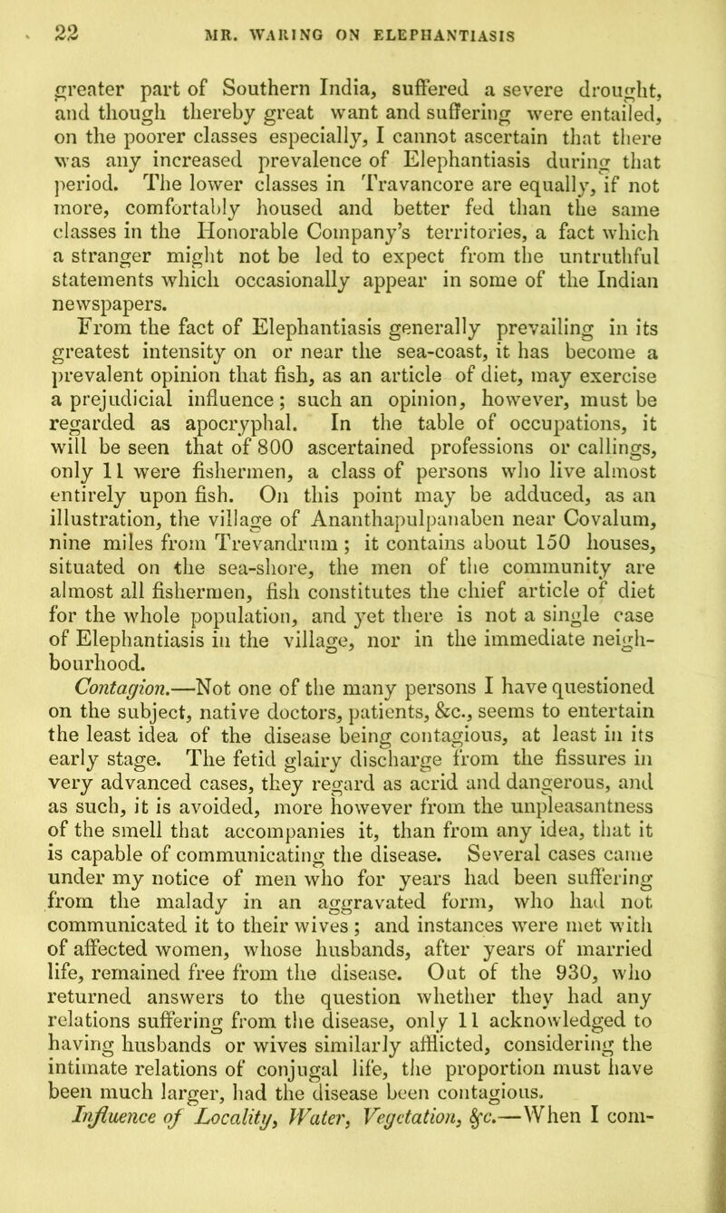 greater part of Southern India, suffered a severe drought, and though thereby great want and suffering were entailed, on the poorer classes especially, I cannot ascertain that there was any increased prevalence of Elephantiasis during that period. The lower classes in Travancore are equally, if not more, comfortably housed and better fed than the same classes in the Honorable Company’s territories, a fact which a stranger might not be led to expect from the untruthful statements which occasionally appear in some of the Indian newspapers. From the fact of Elephantiasis generally prevailing in its greatest intensity on or near the sea-coast, it has become a prevalent opinion that fish, as an article of diet, may exercise a prejudicial influence; such an opinion, however, must be regarded as apocryphal. In the table of occupations, it will be seen that of 800 ascertained professions or callings, only 11 were fishermen, a class of persons who live almost entirely upon fish. On this point may be adduced, as an illustration, the village of Ananthapulpanaben near Covalum, nine miles from Trevandrum ; it contains about 150 houses, situated on the sea-shore, the men of the community are almost all fishermen, fish constitutes the chief article of diet for the whole population, and yet there is not a single case of Elephantiasis in the village, nor in the immediate neigh- bourhood. Contagion.—Not one of the many persons I have questioned on the subject, native doctors, patients, &c., seems to entertain the least idea of the disease being contagious, at least in its early stage. The fetid glairy discharge from the fissures in very advanced cases, they regard as acrid and dangerous, and as such, it is avoided, more however from the unpleasantness of the smell that accompanies it, than from any idea, that it is capable of communicating the disease. Several cases came under my notice of men who for years had been suffering from the malady in an aggravated form, who had not communicated it to their wives ; and instances were met with of affected women, whose husbands, after years of married life, remained free from the disease. Out of the 930, who returned answers to the question whether they had any relations suffering from the disease, only 11 acknowledged to having husbands or wives similarly afflicted, considering the intimate relations of conjugal life, the proportion must have been much larger, had the disease been contagious. Influence of Locality, Water, Vegetation, 8fc.—When I com-