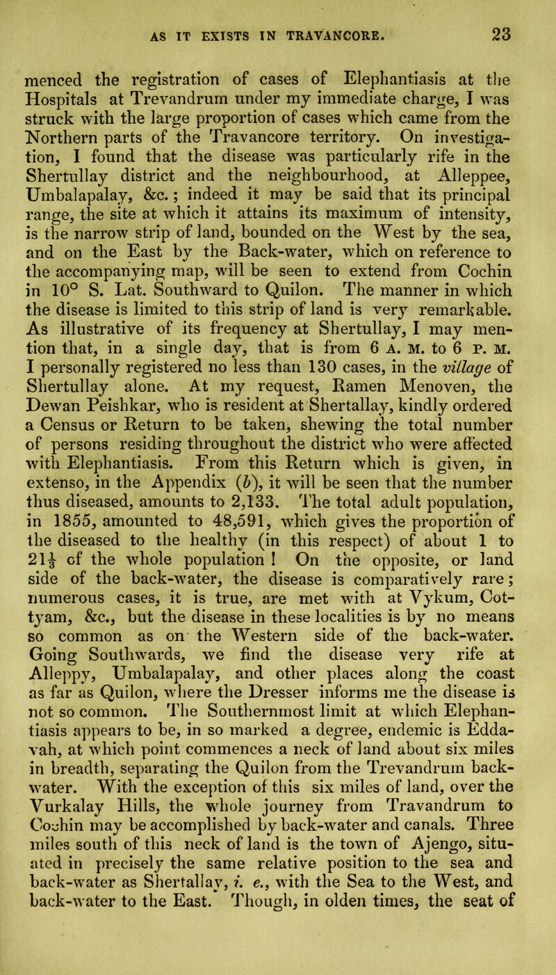 menced the registration of cases of Elephantiasis at the Hospitals at Trevandrum under my immediate charge, I was struck with the large proportion of cases which came from the Northern parts of the Travancore territory. On investiga- tion, I found that the disease was particularly rife in the Shertullay district and the neighbourhood, at Alleppee, Umbalapalay, &c.; indeed it may be said that its principal range, the site at which it attains its maximum of intensity, is the narrow strip of land, bounded on the West by the sea, and on the East by the Back-water, which on reference to the accompanying map, will be seen to extend from Cochin in 10° S. Lat. Southward to Quilon. The manner in which the disease is limited to this strip of land is very remarkable. As illustrative of its frequency at Shertullay, I may men- tion that, in a single day, that is from 6 A. M. to 6 P. M. I personally registered no less than 130 cases, in the village of Shertullay alone. At my request, Ramen Menoven, the Dewan Peishkar, who is resident at Shertallay, kindly ordered a Census or Return to be taken, shewing the total number of persons residing throughout the district who were affected with Elephantiasis. From this Return which is given, in extenso, in the Appendix (b), it will be seen that the number thus diseased, amounts to 2,133. The total adult population, in 1855, amounted to 48,591, which gives the proportion of the diseased to the healthy (in this respect) of about 1 to 21J of the whole population ! On the opposite, or land side of the back-water, the disease is comparatively rare; numerous cases, it is true, are met with at Vykum, Cot- tyam, &c., but the disease in these localities is by no means so common as on the Western side of the back-water. Going Southwards, we find the disease very rife at Alleppy, Umbalapalay, and other places along the coast as far as Quilon, where the Dresser informs me the disease is not so common. The Southernmost limit at which Elephan- tiasis appears to be, in so marked a degree, endemic is Edda- vah, at which point commences a neck of land about six miles in breadth, separating the Quilon from the Trevandrum back- water. With the exception of this six miles of land, over the Vurkalay Hills, the whole journey from Travandrum to Cochin may be accomplished by back-water and canals. Three miles south of this neck of land is the town of Ajengo, situ- ated in precisely the same relative position to the sea and back-water as Shertallay, i. e., with the Sea to the West, and back-water to the East. Though, in olden times, the seat of
