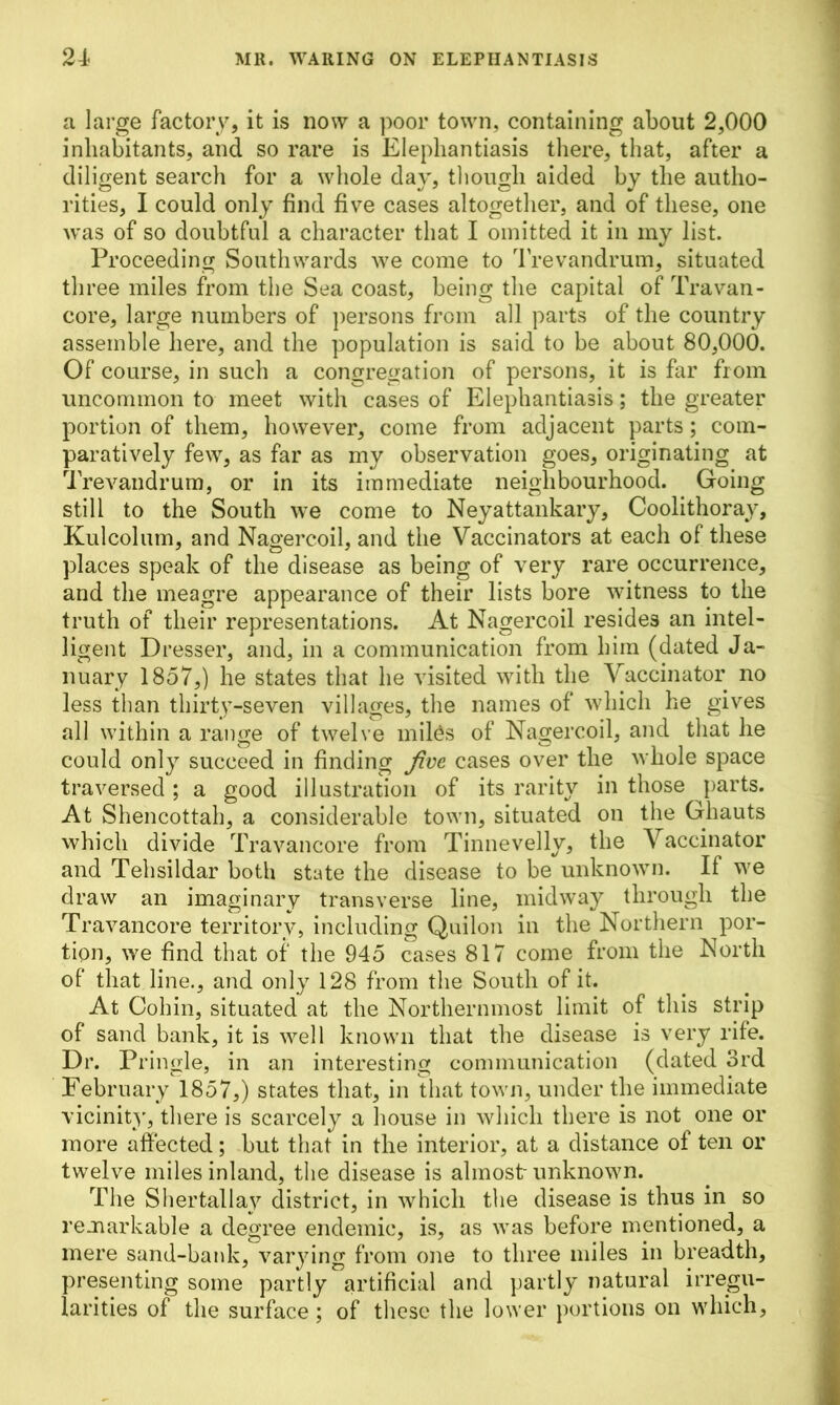a large factory, it is now a poor town, containing about 2,000 inhabitants, and so rare is Elephantiasis there, that, after a diligent search for a whole day, though aided by the autho- rities, I could only find five cases altogether, and of these, one was of so doubtful a character that I omitted it in my list. Proceeding Southwards we come to Trevandrum, situated three miles from the Sea coast, being the capital of Travan- core, large numbers of persons from all parts of the country assemble here, and the population is said to be about 80,000. Of course, in such a congregation of persons, it is far from uncommon to meet with cases of Elephantiasis; the greater portion of them, however, come from adjacent parts; com- paratively few, as far as my observation goes, originating at Trevandrum, or in its immediate neighbourhood. Going still to the South we come to Neyattankary, Coolithoray, Kulcolum, and Nagercoil, and the Vaccinators at each of these places speak of the disease as being of very rare occurrence, and the meagre appearance of their lists bore witness to the truth of their representations. At Nagercoil resides an intel- ligent Dresser, and, in a communication from him (dated Ja- nuary 1857,) he states that he visited with the Vaccinator no less than thirty-seven villages, the names of which he gives all within a range of twelve miles of Nagercoil, and that he could only succeed in finding five cases over the whole space traversed; a good illustration of its rarity in those parts. At Shencottah, a considerable town, situated on the Ghauts which divide Travancore from Tinnevelly, the Vaccinator and Tehsildar both state the disease to be unknown. If we draw an imaginary transverse line, midway through the Travancore territory, including Quilon in the Northern por- tion, we find that of the 945 cases 817 come from the North of that line., and only 128 from the South of it. At Cohin, situated at the Northernmost limit of this strip of sand bank, it is well known that the disease is very rife. Dr. Pringle, in an interesting communication (dated 3rd February 1857,) states that, in that town, under the immediate vicinity, there is scarcely a house in which there is not one or more affected; but that in the interior, at a distance of ten or twelve miles inland, the disease is almost-unknown. The Shertallay district, in which the disease is thus in so remarkable a degree endemic, is, as was before mentioned, a mere sand-bank, varying from one to three miles in breadth, presenting some partly artificial and partly natural irregu- larities of the surface; of these the lower portions on which,