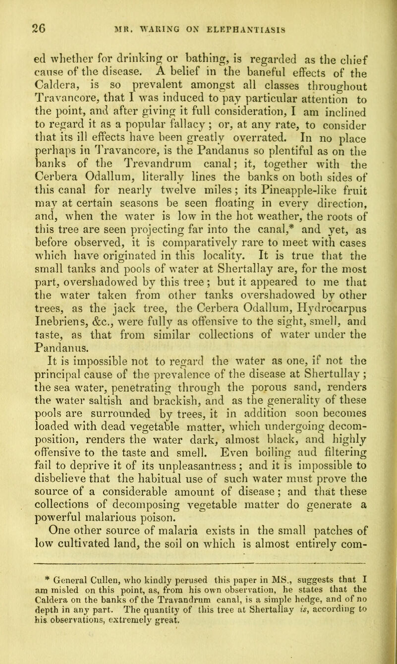 ed whether for drinking or bathing, is regarded as the chief cause of the disease. A belief in the baneful effects of the Caldera, is so prevalent amongst all classes throughout Travancore, that I was induced to pay particular attention to the point, and after giving it full consideration, I am inclined to regard it as a popular fallacy ; or, at any rate, to consider that its ill effects have been greatly overrated. In no place perhaps in Travancore, is the Pandanus so plentiful as on the banks of the Trevandrum canal; it, together with the Cerbera Odallum, literally lines the banks on botli sides of this canal for nearly twelve miles; its Pineapple-like fruit may at certain seasons be seen floating in every direction, and, when the water is low in the hot weather, the roots of this tree are seen projecting far into the canal,* and yet, as before observed, it is comparatively rare to meet with cases which have originated in this locality. It is true that the small tanks and pools of water at Shertallay are, for the most part, overshadowed by this tree; but it appeared to me that the water taken from other tanks overshadowed by other trees, as the jack tree, the Cerbera Odallum, Hydrocarpus Inebriens, &c., were fully as offensive to the sight, smell, and taste, as that from similar collections of water under the Pandanus. It is impossible not to regard the water as one, if not the principal cause of the prevalence of the disease at Shertullay ; the sea water, penetrating through the porous sand, renders the water saltish and brackish, and as the generality of these pools are surrounded by trees, it in addition soon becomes loaded with dead vegetable matter, which undergoing decom- position, renders the water dark, almost black, and highly offensive to the taste and smell. Even boiling aud filtering fail to deprive it of its unpleasantness; and it is impossible to disbelieve that the habitual use of such water must prove the source of a considerable amount of disease; and that these collections of decomposing vegetable matter do generate a powerful malarious poison. One other source of malaria exists in the small patches of low cultivated land, the soil on which is almost entirely com- * General Cullen, who kindly perused this paper in MS., suggests that I am misled on this point, as, from his own observation, he states that the Caldera on the banks of the Travandrum canal, is a simple hedge, and of no depth in any part. The quantity of this tree at Shertallay is, according to his observations, extremely great.