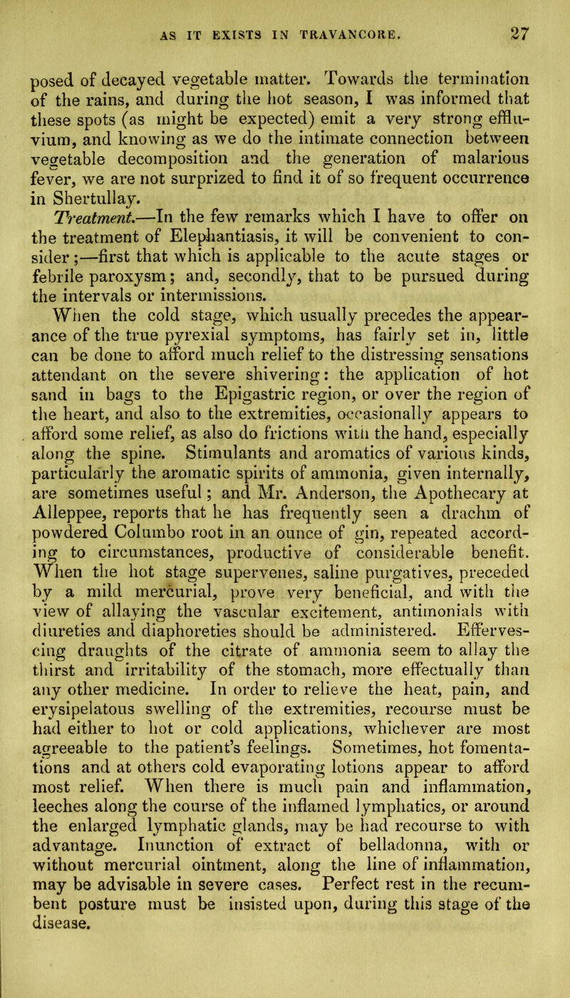 posed of decayed vegetable matter. Towards the termination of the rains, and during the hot season, I was informed that these spots (as might be expected) emit a very strong efflu- vium, and knowing as we do the intimate connection between vegetable decomposition and the generation of malarious fever, we are not surprized to find it of so frequent occurrence in Shertullay. Treatment.—In the few remarks which I have to offer on the treatment of Elephantiasis, it will be convenient to con- sider ;—first that which is applicable to the acute stages or febrile paroxysm; and, secondly, that to be pursued during the intervals or intermissions. When the cold stage, which usually precedes the appear- ance of the true pvrexial symptoms, has fairly set in, little can be done to afford much relief to the distressing sensations attendant on the severe shivering: the application of hot sand in bags to the Epigastric region, or over the region of the heart, and also to the extremities, occasionally appears to afford some relief, as also do frictions witii the hand, especially along the spine. Stimulants and aromatics of various kinds, particularly the aromatic spirits of ammonia, given internally, are sometimes useful; and Mr. Anderson, the Apothecary at Alleppee, reports that he has frequently seen a drachm of powdered Col umbo root in an ounce of gin, repeated accord- ing to circumstances, productive of considerable benefit. When the hot stage supervenes, saline purgatives, preceded by a mild mercurial, prove very beneficial, and with the view of allaying the vascular excitement, antimonials with diureties and diaphoretics should be administered. Efferves- cing draughts of the citrate of ammonia seem to allay the thirst and irritability of the stomach, more effectually than any other medicine. In order to relieve the heat, pain, and erysipelatous swelling of the extremities, recourse must be had either to hot or cold applications, whichever are most agreeable to the patient’s feelings. Sometimes, hot fomenta- tions and at others cold evaporating lotions appear to afford most relief. When there is much pain and inflammation, leeches along the course of the inflamed lymphatics, or around the enlarged lymphatic glands, may be had recourse to with advantage. Inunction of extract of belladonna, with or without mercurial ointment, along the line of inflammation, may be advisable in severe cases. Perfect rest in the recum- bent posture must be insisted upon, during this stage of the disease.