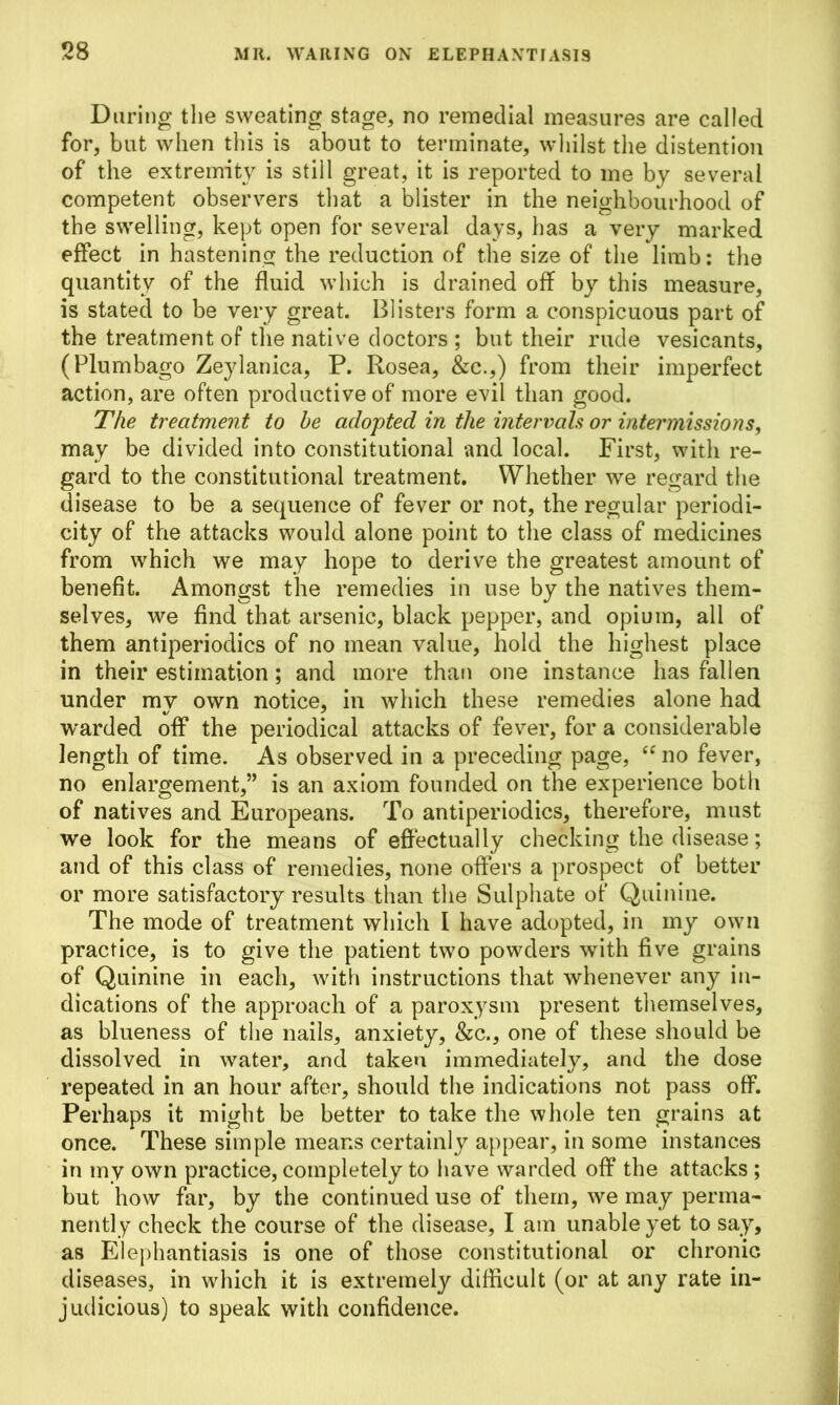 During the sweating stage, no remedial measures are called for, but when this is about to terminate, whilst the distention of the extremity is still great, it is reported to me by several competent observers that a blister in the neighbourhood of the swelling, kept open for several days, has a very marked effect in hastening the reduction of the size of the limb: the quantity of the fluid which is drained off by this measure, is stated to be very great. Blisters form a conspicuous part of the treatment of the native doctors; but their rude vesicants, (Plumbago Zeylanica, P. Rosea, &c.,) from their imperfect action, are often productive of more evil than good. The treatment to he adopted in the intervals or intermissions, may be divided into constitutional and local. First, with re- gard to the constitutional treatment. Whether we regard the disease to be a sequence of fever or not, the regular periodi- city of the attacks would alone point to the class of medicines from which we may hope to derive the greatest amount of benefit. Amongst the remedies in use by the natives them- selves, we find that arsenic, black pepper, and opium, all of them antiperiodics of no mean value, hold the highest place in their estimation; and more than one instance has fallen under mv own notice, in which these remedies alone had warded off the periodical attacks of fever, for a considerable length of time. As observed in a preceding page, “ no fever, no enlargement,” is an axiom founded on the experience both of natives and Europeans. To antiperiodics, therefore, must we look for the means of effectually checking the disease; and of this class of remedies, none offers a prospect of better or more satisfactory results than the Sulphate of Quinine. The mode of treatment which I have adopted, in my own practice, is to give the patient two powders with five grains of Quinine in each, with instructions that whenever any in- dications of the approach of a paroxysm present themselves, as blueness of the nails, anxiety, &c., one of these should be dissolved in water, and taken immediately, and the dose repeated in an hour after, should the indications not pass off. Perhaps it might be better to take the whole ten grains at once. These simple means certainly appear, in some instances in my own practice, completely to have warded off the attacks ; but how far, by the continued use of them, we may perma- nently check the course of the disease, I am unable yet to say, as Elephantiasis is one of those constitutional or chronic diseases, in which it is extremely difficult (or at any rate in- judicious) to speak with confidence.