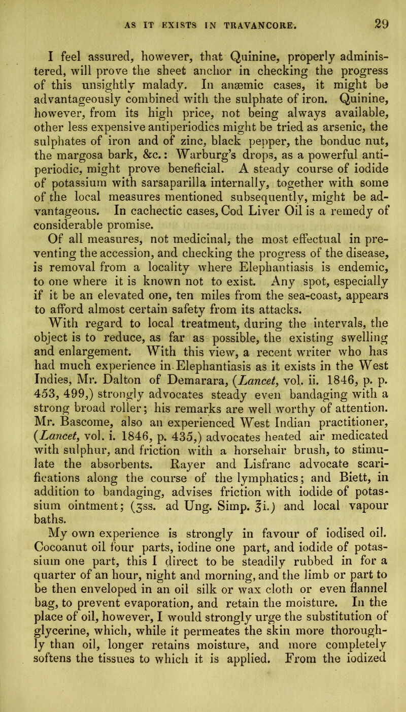 I feel assured, however, that Quinine, properly adminis- tered, will prove the sheet anchor in checking the progress of this unsightly malady. In ansemic cases, it might be advantageously combined with the sulphate of iron. Quinine, however, from its high price, not being always available, other less expensive antiperiodics might be tried as arsenic, the sulphates of iron and of zinc, black pepper, the bonduc nut, the margosa bark, &c.: Warburg’s drops, as a powerful anti- periodic, might prove beneficial. A steady course of iodide of potassium with sarsaparilla internally, together with some of the local measures mentioned subsequently, might be ad- vantageous. In cachectic cases, Cod Liver Oil is a remedy of considerable promise. Of all measures, not medicinal, the most effectual in pre- venting the accession, and checking the progress of the disease, is removal from a locality where Elephantiasis is endemic, to one where it is known not to exist. Any spot, especially if it be an elevated one, ten miles from the sea-coast, appears to afford almost certain safety from its attacks. With regard to local treatment, during the intervals, the object is to reduce, as far as possible, the existing swelling and enlargement. With this view, a recent writer who has had much experience in Elephantiasis as it exists in the West Indies, Mr. Dalton of Demarara, (Lancet, vol. ii. 1846, p. p. 453, 499,) strongly advocates steady even bandaging with a strong broad roller; his remarks are well worthy of attention. Mr. Bascome, also an experienced West Indian practitioner, (Lancet, vol. i. 1846, p. 435,) advocates heated air medicated with sulphur, and friction with a horsehair brush, to stimu- late the absorbents. Rayer and Lisfranc advocate scari- fications along the course of the lymphatics; and Biett, in addition to bandaging, advises friction with iodide of potas- sium ointment; (3SS. ad Ung. Simp. 3i.) and local vapour baths. My own experience is strongly in favour of iodised oil. Cocoanut oil four parts, iodine one part, and iodide of potas- sium one part, this I direct to be steadily rubbed in for a quarter of an hour, night and morning, and the limb or part to be then enveloped in an oil silk or wax cloth or even flannel bag, to prevent evaporation, and retain the moisture. In the place of oil, however, I would strongly urge the substitution of glycerine, which, while it permeates the skin more thorough- ly than oil, longer retains moisture, and more completely softens the tissues to which it is applied. From the iodized