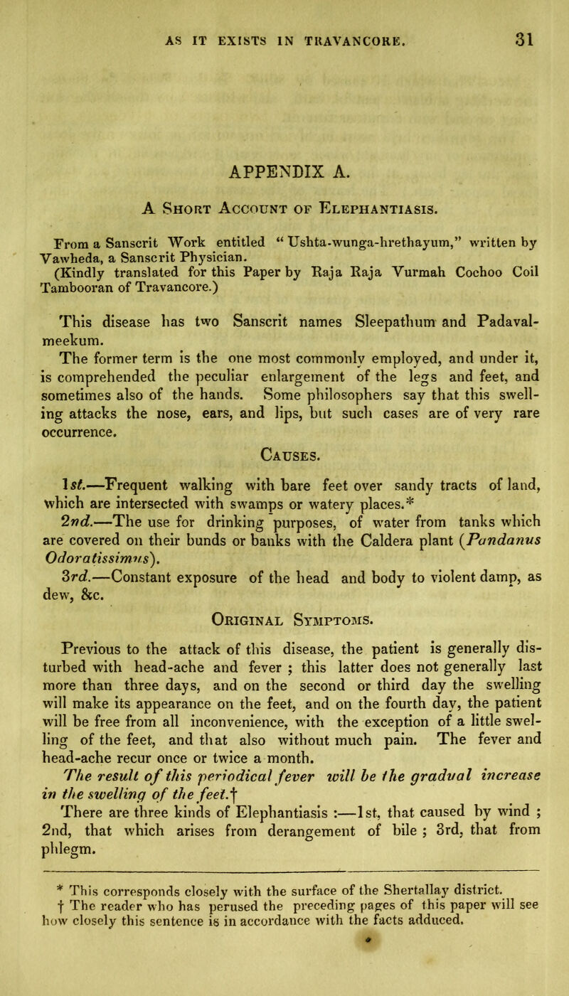 APPENDIX A. A Short Account of Elephantiasis. From a Sanscrit Work entitled “ Uskta-wunga-hrethayum,” written by Vawheda, a Sanscrit Physician. (Kindly translated for this Paper by Raja Raja Vurmah Cochoo Coil Tambooran of Travancore.) This disease has two Sanscrit names Sleepathum and Padaval- meekum. The former term is the one most commonly employed, and under it, is comprehended the peculiar enlargement of the legs and feet, and sometimes also of the hands. Some philosophers say that this swell- ing attacks the nose, ears, and lips, but such cases are of very rare occurrence. Causes. —Frequent walking with bare feet over sandy tracts of land, which are intersected with swamps or watery places.* 2nd.—The use for drinking purposes, of water from tanks which are covered on their bunds or banks with the Caldera plant (Pandanus Odoratissimus). 3rd.—Constant exposure of the head and body to violent damp, as dew, &c. Original Symptoms. Previous to the attack of this disease, the patient is generally dis- turbed with head-ache and fever ; this latter does not generally last more than three days, and on the second or third day the swelling will make its appearance on the feet, and on the fourth day, the patient will be free from all inconvenience, with the exception of a little swel- ling of the feet, and that also without much pain. The fever and head-ache recur once or twice a month. The result of this periodical fever ivill he the gradual increase in the swelling of the feet.\ There are three kinds of Elephantiasis :—1st, that caused by wind ; 2nd, that which arises from derangement of bile ; 3rd, that from phlegm. * This corresponds closely with the surface of the Shertallay district, f The reader who has perused the preceding pages of this paper will see how closely this sentence is in accordance with the facts adduced.