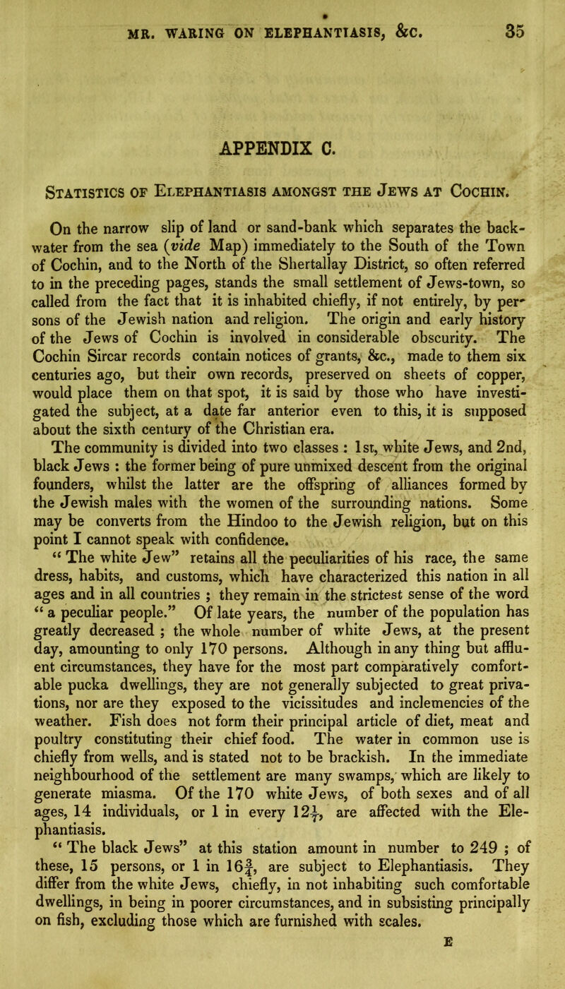 APPENDIX C. Statistics of Elephantiasis amongst the Jews at Cochin. On the narrow slip of land or sand-bank which separates the back- water from the sea {vide Map) immediately to the South of the Town of Cochin, and to the North of the Shertallay District, so often referred to in the preceding pages, stands the small settlement of Jews-town, so called from the fact that it is inhabited chiefly, if not entirely, by per' sons of the Jewish nation and religion. The origin and early history of the Jews of Cochin is involved in considerable obscurity. The Cochin Sircar records contain notices of grants, &c., made to them six centuries ago, but their own records, preserved on sheets of copper, would place them on that spot, it is said by those who have investi- gated the subject, at a date far anterior even to this, it is supposed about the sixth century of the Christian era. The community is divided into two classes : 1st, white Jews, and 2nd, black Jews : the former being of pure unmixed descent from the original founders, whilst the latter are the offspring of alliances formed by the Jewish males with the women of the surrounding nations. Some may be converts from the Hindoo to the Jewish religion, but on this point I cannot speak with confidence. “ The white Jew” retains all the peculiarities of his race, the same dress, habits, and customs, which have characterized this nation in all ages and in all countries ; they remain in the strictest sense of the word “ a peculiar people.” Of late years, the number of the population has greatly decreased ; the whole number of white Jews, at the present day, amounting to only 170 persons. Although many thing but afflu- ent circumstances, they have for the most part comparatively comfort- able pucka dwellings, they are not generally subjected to great priva- tions, nor are they exposed to the vicissitudes and inclemencies of the weather. Fish does not form their principal article of diet, meat and poultry constituting their chief food. The water in common use is chiefly from wells, and is stated not to be brackish. In the immediate neighbourhood of the settlement are many swamps, which are likely to generate miasma. Of the 170 white Jews, of both sexes and of all ages, 14 individuals, or 1 in every 12^, are affected with the Ele- phantiasis. “ The black Jews” at this station amount in number to 249 ; of these, 15 persons, or 1 in 16f, are subject to Elephantiasis. They differ from the white Jews, chiefly, in not inhabiting such comfortable dwellings, in being in poorer circumstances, and in subsisting principally on fish, excluding those which are furnished with scales. E