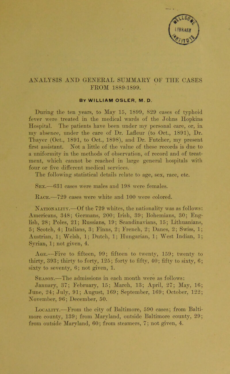 ANALYSIS AND GENERAL SUMMARY OF THE CASES FROM 1889-1899. by william osler, m. d. During the ten years, to May 15, 1899, 829 cases of typhoid fever were treated in the medical wards of the Johns Hopkins Hospital. The patients have been under my personal care, or, in my absence, under the care of Dr. Lafleur (to Oct., 1891), Dr. Thayer (Oct., 1891, to Oct., 1898), and Dr. Futcher, my present first assistant. Not a little of the value of these records is due to a uniformity in the methods of observation, of record and of treat- ment, which cannot be reached in large general hospitals with four or five different medical services. The following statistical details relate to age, sex, race, etc. Sex.—631 cases were males and 198 were females. Race.—729 cases were white and 100 were colored. Nationality.—Of the 729 whites, the nationality was as follows: Americans, 348; Germans, 200; Irish, 39; Bohemians, 30; Eng- lish, 28; Poles, 21; Russians, 19; Scandinavians, 15; Lithuanians, 5; Scotch, 4; Italians, 3; Finns, 2; French, 2; Danes, 2; Swiss, 1; Austrian, 1; Welsh, 1; Dutch, 1; Hungarian, 1; West Indian, 1; Syrian, 1; not given, 4. Age.—Five to fifteen, 99; fifteen to twenty, 159; twTenty to thirty, 393; thirty to forty, 125; forty to fifty, 40; fifty to sixty, 6; sixty to seventy, 6; not given, 1. Season.—The admissions in each month were as follows: January, 37; February, 15; March, 13; April, 27; May, 16; June, 24; July, 91; August, 169; September, 169; October, 122; November, 96; December, 50. Locality.—From the city of Baltimore, 590 cases; from Balti- more county, 139; from Maryland, outside Baltimore county, 29; from outside Maryland, 60; from steamers, 7; not given, 4.