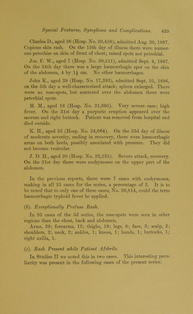 Charles D., aged 26 (IIosp. No. 20,456), admitted Aug. 30, 1897. Copious skin rash. On the 15th day of illness there were numer- ous petechia* on skin of front of chest; raised spots not petechial. Jos. F. W., aged 7 (Hosp. No. 20,511), admitted Sept. 4, 1897. On the 24th day there was a large haemorrhagic spot on the skin of the abdomen, 4 by 14 cm. No other haemorrhages. John K., aged 39 (Hosp. No. 17,393), admitted Sept. 25, 1896, on the 5th day a well-characterized attack; spleen enlarged. There were no rose-spots, but scattered over the abdomen there were petechial spots. M. M., aged 16 (Hosp. No. 21,695). Yerv severe case; high fever. On the 31st day a purpuric eruption appeared over the sacrum and right buttock. Patient was removed from hospital and died outside. K. H., aged 23 (Hosp. No. 24,064). On the 23d day of illness of moderate severity, ending in recovery, there were haemorrhagic areas on both heels, possibly associated with pressure. They did not become vesicular. J. D. H., aged 20 (Hosp. No. 23,135). Severe attack, recovery. On the 31st day there were ecchymoses on the upper part of the abdomen. In the previous reports, there were 7 cases with ecchymoses, making in all 25 cases for the series, a percentage of 3. It is to be noted that to only one of these cases, No. 20,814, could the term haemorrhagic typhoid fever be applied. (b) . Exceptionally Profuse Pash. In 93 cases of the 3d series, the rose-spots were seen in other regions than the chest, back and abdomen. Arms, 39; forearms, 13; thighs, 19; legs, 8; face, 3; scalp, 2; shoulders, 2; neck, 2; ankles, 1; knees, 1; hands, 1; buttocks, 1; right axilla, 1. (c) . Pash Present while Patient Afebrile. In Studies II we noted this in two cases. This interesting pecu- liarity was present in the following cases of the present series: