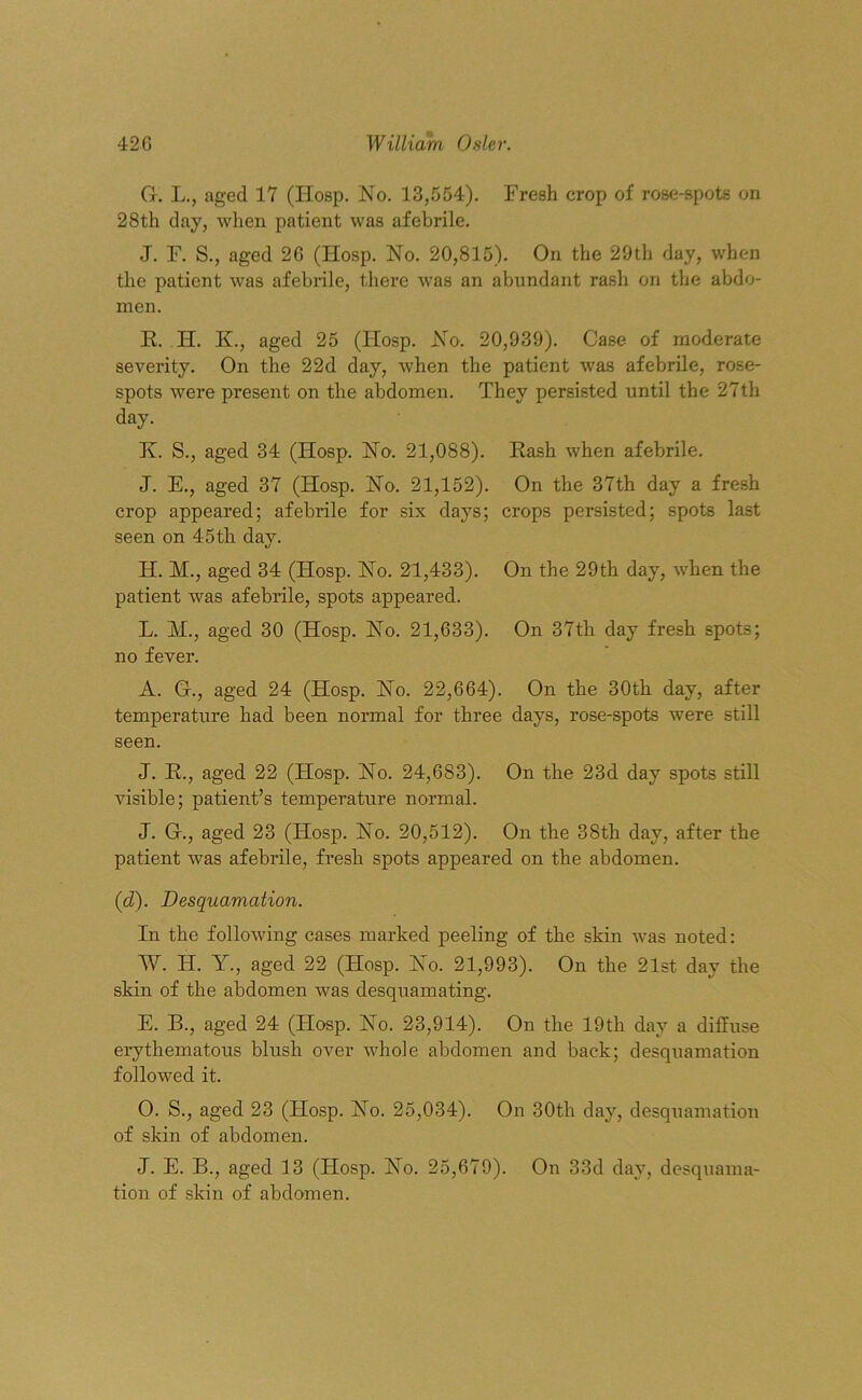 G. L., aged 17 (IIosp. No. 13,554). Fresh crop of rose-spots on 28th day, when patient was afebrile. J. F. S., aged 2G (IIosp. No. 20,815). On the 29th day, when the patient was afebrile, there was an abundant rash on the abdo- men. E. H. K, aged 25 (Hosp. No. 20,939). Case of moderate severity. On the 22d day, when the patient was afebrile, rose- spots were present on the abdomen. They persisted until the 27th day. K. S., aged 34 (Hosp. No. 21,088). Rash when afebrile. J. E., aged 37 (Hosp. No. 21,152). On the 37th day a fresh crop appeared; afebrile for six days; crops persisted; spots last seen on 45th day. H. M., aged 34 (Hosp. No. 21,433). On the 29th day, when the patient was afebrile, spots appeared. L. M., aged 30 (Hosp. No. 21,633). On 37th day fresh spots; no fever. A. G., aged 24 (Hosp. No. 22,664). On the 30th day, after temperature had been normal for three days, rose-spots were still seen. J. R., aged 22 (Hosp. No. 24,683). On the 23d day spots still visible; patient’s temperature normal. J. G., aged 23 (Hosp. No. 20,512). On the 38th day, after the patient was afebrile, fresh spots appeared on the abdomen. (id). Desquamation. In the following cases marked peeling of the skin was noted: W. IT. Y., aged 22 (Hosp. No. 21,993). On the 21st day the skin of the abdomen was desquamating. E. B., aged 24 (FIosp. No. 23,914). On the 19th day a diffuse erythematous blush over whole abdomen and back; desquamation followed it. O. S., aged 23 (Hosp. No. 25,034). On 30th day, desquamation of skin of abdomen. J. E. B., aged 13 (Hosp. No. 25,679). On 33d day, desquama- tion of skin of abdomen.