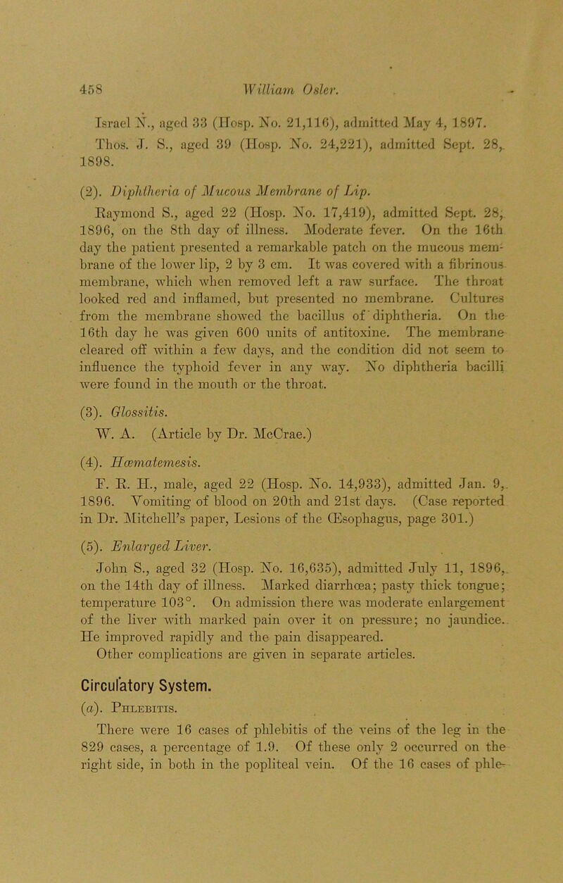 Israel N., aged 33 (llosp. No. 21,116), admitted May 4, 1897. Tlios. J. S., aged 39 (llosp. No. 24,221), admitted Sept. 28,. 1898. (2) . Diphtheria of Mucous Membrane of Lip. Raymond S., aged 22 (llosp. No. 17,419), admitted Sept. 28, 1S96, on the 8th day of illness. Moderate fever. On the 16th day the patient presented a remarkable patch on the mucous mem- brane of the lower lip, 2 by 3 cm. It was covered with a fibrinous membrane, which when removed left a raw surface. The throat looked red and inflamed, but presented no membrane. Cultures from the membrane showed the bacillus of' diphtheria. On the 16th day he was given 600 units of antitoxine. The membrane cleared off within a few days, and the condition did not seem to influence the typhoid fever in any way. No diphtheria bacilli were found in the mouth or the throat. (3) . Glossitis. W. A. (Article by Dr. McCrae.) (4) . Hcematemesis. F. R. IT., male, aged 22 (ITosp. No. 14,933), admitted Jan. 9, 1896. Vomiting of blood on 20th and 21st days. (Case reported in Dr. Mitchell’s paper, Lesions of the (Esophagus, page 301.) (5) . Enlarged Liver. John S., aged 32 (ITosp. No. 16,635), admitted July 11, 1896, on the 14th day of illness. Marked diarrhoea; pasty thick tongue; temperature 103°. On admission there was moderate enlargement of the liver with marked pain over it on pressure; no jaundice. Tie improved rapidly and the pain disappeared. Other complications are given in separate articles. Circulatory System. (a). Phlebitis. There were 16 cases of phlebitis of the veins of the leg in the 829 cases, a percentage of 1.9. Of these only 2 occurred on the right side, in both in the popliteal vein. Of the 16 cases of plde-