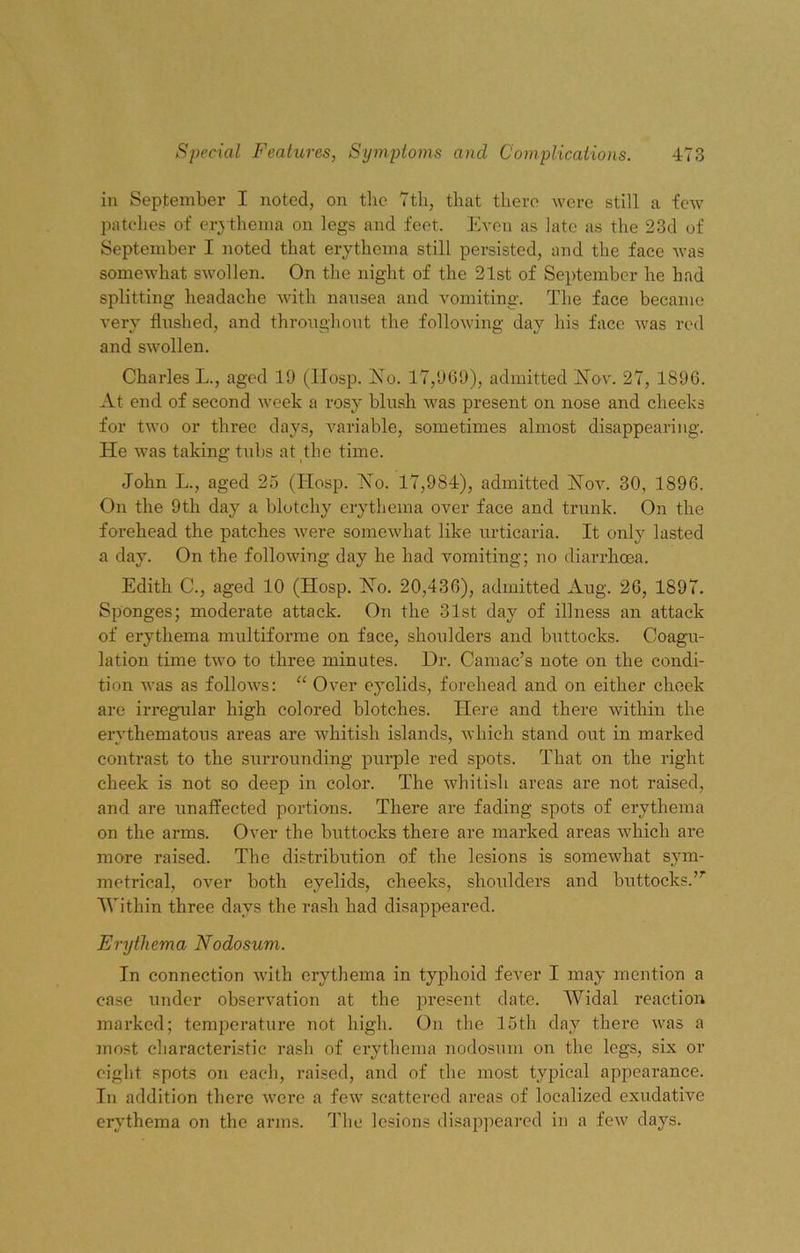 in September I noted, on the 7th, that there were still a few patches ot' erythema on legs and feet. Even as late as the 23d of September I noted that erythema still persisted, and the face Avas somewhat swollen. On the night of the 21st of September he had splitting headache with nausea and vomiting. The face became very flushed, and throughout the following day his face was red and swollen. Charles L., aged 19 (IIosp. No. 17,969), admitted Nov. 27, 1896. At end of second week a rosy blush was present on nose and cheeks for two or three days, variable, sometimes almost disappearing. He was taking tubs at the time. John L., aged 25 (Hosp. Ho. 17,984), admitted Nov. 30, 1896. On the 9th day a blotchy erythema over face and trunk. On the forehead the patches were somewhat like urticaria. It only lasted a day. On the following day he had vomiting; no diarrhoea. Edith C., aged 10 (Hosp. No. 20,436), admitted Aug. 26, 1897. Sponges; moderate attack. On the 31st day of illness an attack of erythema multiforme on face, shoulders and buttocks. Coagu- lation time two to three minutes. Dr. Camac’s note on the condi- tion was as follows: “ Over eyelids, forehead and on either cheek are irregular high colored blotches. Here and there within the erythematous areas are whitish islands, which stand out in marked contrast to the surrounding purple red spots. That on the right cheek is not so deep in color. The whitish areas are not raised, and are unaffected portions. There are fading spots of erythema on the arms. Over the buttocks there are marked areas which are more raised. The distribution of the lesions is somewhat sym- metrical, over both eyelids, cheeks, shoulders and buttocks.7r Within three days the rash had disappeared. Erythema Nodosum. In connection with erythema in typhoid fever I may mention a case under observation at the present date. Widal reaction marked; temperature not high. On the 15th day there was a most characteristic rash of erythema nodosum on the legs, six or eight spots on each, raised, and of the most typical appearance. In addition there were a few scattered areas of localized exudative erythema on the arms. The lesions disappeared in a few days.