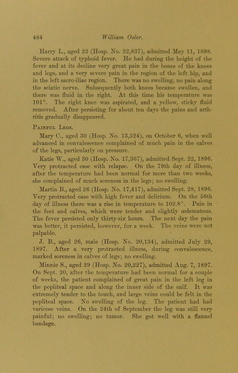 Harry L., aged 22 (IIosp. No. 22,837), admitted May 11, 1898. Severe attack of typhoid fever. He had during the height of the fever and at its decline very great pain in the bones of the knees and legs, and a very severe pain in the region of the left hip, and in the left sacro-iliac region. There was no swelling, no pain along the sciatic nerve. Subsequently both knees became swollen, and there was fluid in the right. At this time his temperature was 101°. The right knee was aspirated, and a yellow, sticky fluid removed. After persisting for about ten days the pains and arth- ritis gradually disappeared. Painful Legs. Mary C., aged 30 (Hosp. No. 13,524), on October 6, when well advanced in convalescence complained of much pain in the calves of the legs, particularly on pressure. Katie W., aged 30 (Hosp. No. 17,367), admitted Sept. 22, 1896. Very protracted case with relapse. On the 79th day of illness, after the temperature had been normal for more than two weeks, she complained of much soreness in the legs; no swelling. Martin B., aged 26 (Hosp. No. 17,417), admitted Sept. 28, 1896. Very protracted case with high fever and delirium. On the 56th day of illness there was a rise in temperature to 102.8°. Pain in the feet and calves, which were tender and slightly oedematous. The fever persisted only thirty-six hours. The next day the pain was better, it persisted, however, for a week. The veins were not palpable. J. B., aged 26, male (Hosp. No. 20,134), admitted July 29, 1897. After a very protracted illness, during convalescence, marked soreness in calves of legs; no swelling. Minnie S., aged 29 (Hosp. No. 20,227), admitted Aug. 7, 1897. On Sept. 20, after the temperature had been normal for a couple of weeks, the patient complained of great pain in the left leg in the popliteal space and along the inner side of the calf. It was extremely tender to the touch, and large veins could be felt in the popliteal space. No swelling of the leg. The patient had had varicose veins. On the 24th of September the leg was still very painful; no swelling; no tumor. She got well with a flannel bandage.