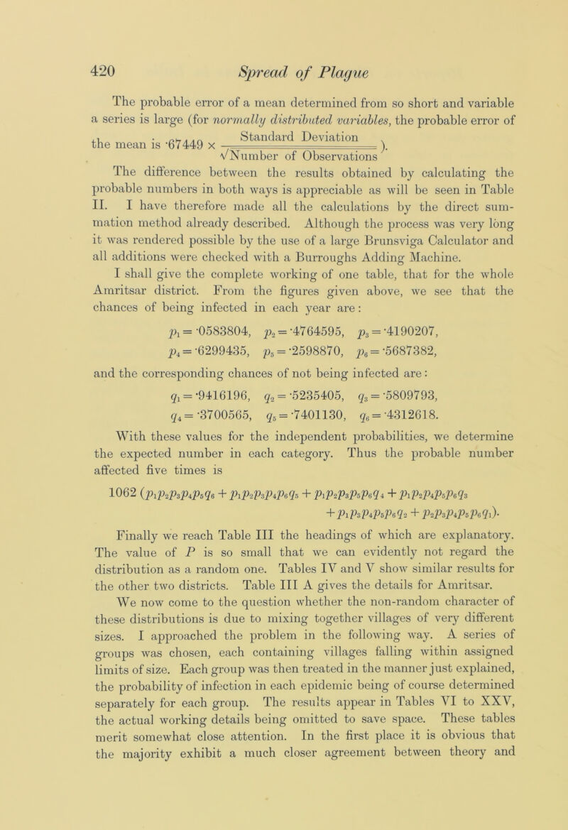 The probable error of a mean determined from so short and variable a series is large (for normally distributed variables, the probable error of , i . n*AAc Standard Deviation the mean is '67449 x _ ). v Number of Observations The difference between the results obtained by calculating the probable numbers in both ways is appreciable as will be seen in Table II. I have therefore made all the calculations by the direct sum- mation method already described. Although the process was very long it was rendered possible by the use of a large Brunsviga Calculator and all additions were checked with a Burroughs Adding Machine. I shall give the complete working of one table, that for the whole Amritsar district. From the figures given above, we see that the chances of being infected in each year are: px = -0583804, p2 = -4764595, p3 = '4190207, p, = -6299435, p5 ='2598870, p6 = -5687382, and the corresponding chances of not being infected are : q1 = '9416196, q2 = -5235405, q3 = '5809793, qi = -3700565, g5 ='7401130, q6= '4312618. With these values for the independent probabilities, we determine the expected number in each category. Thus the probable number affected five times is 1062 (piPaPaPtPsqt+PiPaPaPtPeqs+PiPaPtPBPeqi+PiPaPiPsPeqt + PiPiPtPsPaqa + PaPtPtPsPtqi)- Finally we reach Table III the headings of which are explanatory. The value of P is so small that we can evidently not regard the distribution as a random one. Tables IV and V show similar results for the other two districts. Table III A gives the details for Amritsar. We now come to the question whether the non-random character of these distributions is due to mixing together villages of very different sizes. I approached the problem in the following way. A series of groups was chosen, each containing villages falling within assigned limits of size. Each group was then treated in the manner just explained, the probability of infection in each epidemic being of course determined separately for each group. The results appear in Tables VI to XXV, the actual working details being omitted to save space. These tables merit somewhat close attention. In the first place it is obvious that the majority exhibit a much closer agreement between theory and