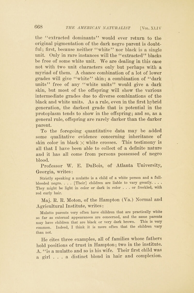 the ‘^extracted dominants’’ would ever return to the original pigmentation of the dark negro parent is doubt- ful; first, because neither ^Vhite” nor black is a single unit. Only in rare instances will the ‘^extracted” blacks be free of some white unit. We are dealing in this case not with two unit characters only but perhaps with a myriad of them. A chance combination of a lot of lower grades will give white” skin; a combination of ‘‘dark units” free of any “white units” would give a dark skin, but most of the offspring will show the various intermediate grades due to diverse combinations of the black and white units. As a rule, even in the first hybrid generation, the darkest grade that is potential in the protoplasm tends to show in the offspring; and so, as a general rule, offspring are rarely darker than the darker parent. To the foregoing quantitative data may be added some qualitative evidence concerning inheritance of skin color in black X white crosses. This testimony is all that I have been able to collect of a definite nature and it has all come from persons possessed of negro blood. Professor W. E. DuBois, of Atlanta University, Georgia, writes: Strictly speaking a mulatto is a child of a white person and a full- blooded negro. . . . [Their] children are liable to vary greatly. . . . They might be light in color or dark in color ... or freckled, with red curly hair. Maj. E. E. Moton, of the Hampton (Va.) Normal and Agricultural Institute, writes: Mulatto parents very often have children that are practically white so far as external appearances are concerned, and the same parents may have children that are black or very dark brown. This is very common. Indeed, I think it is more often that the children vary than not. He cites three examples, all of families whose fathers hold positions of trust in Hampton; two in the institute. A. “is a mulatto and so is his wife. Their first child was a ^irl ... a distinct hlond in hair and complexion.