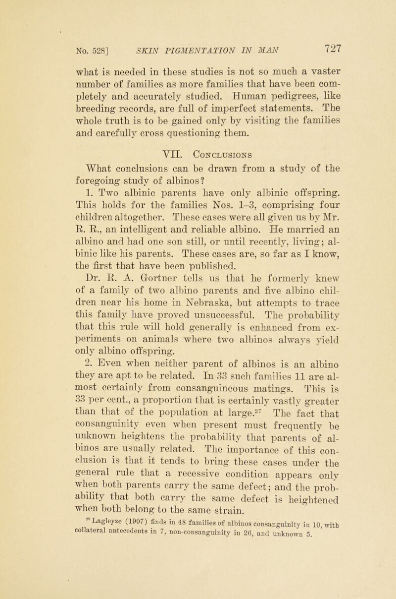 what is needed in these studies is not so much a vaster number of families as more families that have been com- pletely and accurately studied. Human pedigrees, like breeding records, are full of imperfect statements. The whole truth is to be gained only by visiting the families and carefully cross questioning them. VII. Conclusions What conclusions can be drawn from a studv of the foregoing study of albinos? 1. Two albinic parents have only albinic offspring. This holds for the families Nos. 1-3, comprising four children altogether. These cases were all given us by Mr. R. R., an intelligent and reliable albino. He married an albino and had one son still, or until recently, living; al- binic like his parents. These cases are, so far as I know, the first that have been published. Dr. R. A. Gortner tells us that he formerlv knew «■ of a family of two albino parents and five albino chil- dren near his home in Neliraska, but attempts to trace this family have proved unsuccessful. The probability that this rule will hold generally is enhanced from ex- periments on animals where two albinos alwavs vield % » only albino offspring. 2. Even when neither parent of albinos is an albino they are apt to be related. In 33 such families 11 are al- most certainly from consanguineous matings. This is 33 per cent., a proportion that is certainly vastlv greater than that of the population at large.-' The fact that consanguinity even when present must frequently be unknown lieightens the probability that parents of al- binos are usually related. Tlie importance of this con- clusion is that it tends to bring these cases under the geneial rule that a recessive condition appears only when both parents carry tlie same defect; and the prob- ability that both carry tlie same defect is heiglitened when both belong to the same strain. ^ Lagleyze (1907) finds in 48 families of albinos consanguinity in 10, with collateral antecedents in 7, non-consanguinity in 26, and unknown 5.