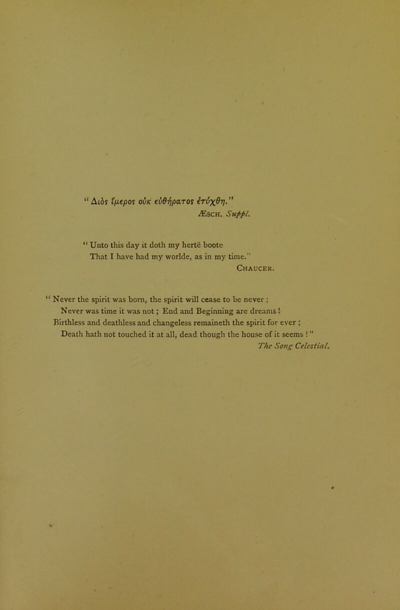 “ At6s 1/j.epoi ovk eid’fipa.TOs MxOrj.” VEsch. Sufpl. “ Unto this day it doth my herte boote That X have had my worlde, as in my time.” Chaucer. ‘ Never the spirit was born, the spirit will cease to be never ; Never was time it was not; End and Beginning are dreams! Birthless and deathless and changeless remaineth the spirit for ever; Death hath not touched it at all, dead though the house of it seems ! ” The Sons Celestial.