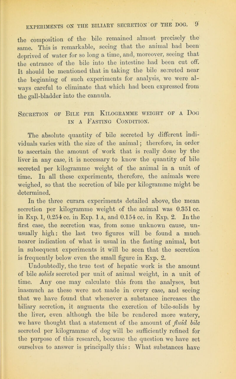 the composition of the bile remained almost precisely the same. This is remarkable, seeing that the animal had been deprived of water for so long a time, and, moreover, seeing that the entrance of the bile into the intestine had been cut off. It should be mentioned that in taking the bile secreted near the beginning of such experiments for analysis, we were al- ways careful to eliminate that which had been expressed from the gall-bladder into the cannula. Secretion of Bile per Kilogramme weight of a Dog in a Fasting Condition. The absolute quantity of bile secreted by different indi- viduals varies with the size of the animal; therefore, in order to ascertain the amount of work that is really done by the liver in any case, it is necessary to know the quantity of bile secreted per kilogramme weight of the animal in a unit of time. In all these experiments, therefore, the animals were weighed, so that the secretion of bile per kilogramme might be determined. In the three curara experiments detailed above, the mean secretion per kilogramme weight of the animal was 0.351 cc. in Exp. 1, 0.254 cc. in Exp. 1 A, and 0.154 cc. in Exp. 2. In the first case, the secretion was, from some unknown cause, un- usually high: the last two figures will be found a much nearer indication of what is usual in the fasting animal, but in subsequent experiments it will be seen that the secretion is frequently below even the small figure in Exp. 2. Undoubtedly, the true test of hepatic work is the amount of bile solids secreted per unit of animal weight, in a unit of time. Any one may calculate this from the analyses, but inasmuch as these were not made in every case, and seeing that we have found that whenever a substance increases the biliary secretion, it augments the excretion of bile-solids by the liver, even although the bile be rendered more watery, we have thought that a statement of the amount of fluid bile secreted per kilogramme of dog will be sufficiently refined for the purpose of this research, because the question we have set ourselves to answer is principally this: What substances have