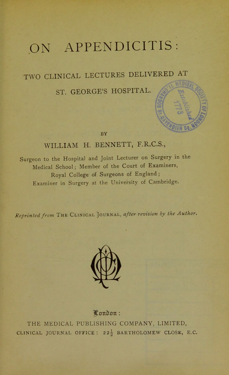 ON APPENDICITIS: TWO CLINICAL LECTURES DELIVERED AT WILLIAM H. BENNETT, F.R.C.S., Surgeon to the Hospital and Joint Lecturer on Surgery in the Medical School; Member of the Court of Examiners, Royal College of Surgeons of England ; Examiner in Surgery at the University of Cambridge. Reprinted from The Clinical Journal, after revision by the Author. ST. GEORGE’S HOSPITAL. BY j!oni)on: THE MEDICAL PUBLISHING COMPANY, LIMITED, CLINICAL JOURNAL OFFICE 22$ BARTHOLOMEW CLOSE, E.C.