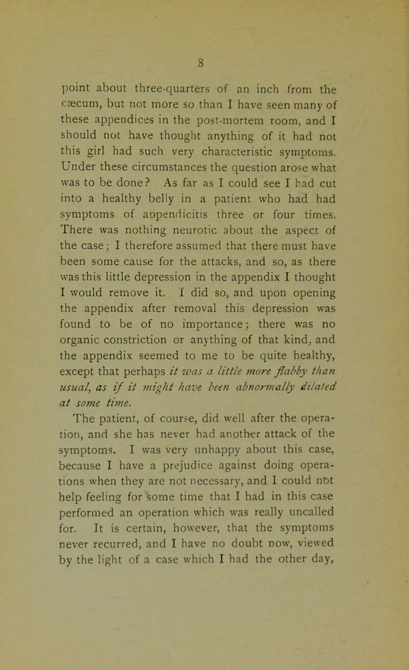 point about three-quarters of an inch from the caecum, but not more so than I have seen many of these appendices in the post-mortem room, and I should not have thought anything of it had not this girl had such very characteristic symptoms. Under these circumstances the question arose what was to be done ? As far as I could see I had cut into a healthy belly in a patient who had had symptoms of appendicitis three or four times. There was nothing neurotic about the aspect of the case; I therefore assumed that there must have been some cause for the attacks, and so, as there was this little depression in the appendix I thought I would remove it. I did so, and upon opening the appendix after removal this depression was found to be of no importance; there was no organic constriction or anything of that kind, and the appendix seemed to me to be quite healthy, except that perhaps it was a little more flabby than usual, as if it might have been abnormally dilated at some time. The patient, of course, did well after the opera- tion, and she has never had another attack of the symptoms. I was very unhappy about this case, because I have a prejudice against doing opera- tions when they are not necessary, and I could not help feeling for some time that I had in this case performed an operation which was really uncalled for. It is certain, however, that the symptoms never recurred, and I have no doubt now, viewed by the light of a case which I had the other day,