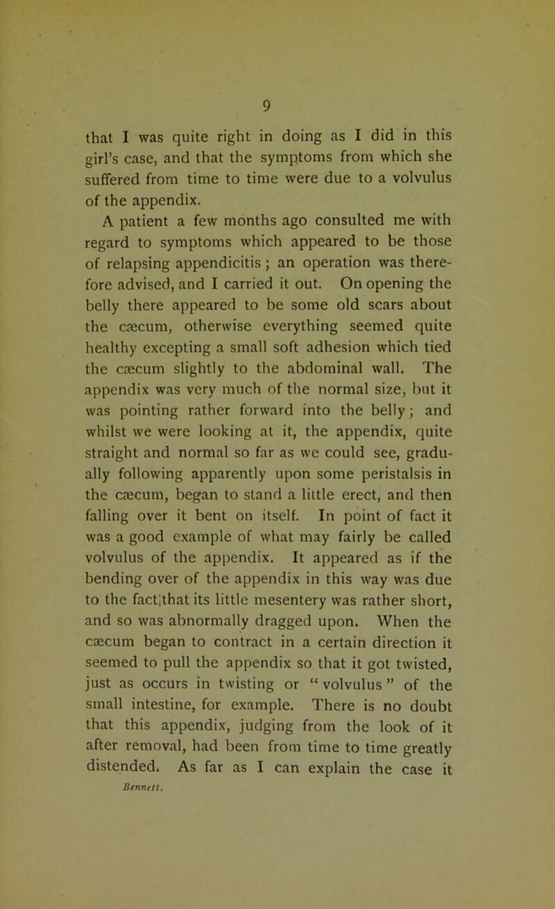that I was quite right in doing as I did in this girl’s case, and that the symptoms from which she suffered from time to time were due to a volvulus of the appendix. A patient a few months ago consulted me with regard to symptoms which appeared to be those of relapsing appendicitis; an operation was there- fore advised, and I carried it out. On opening the belly there appeared to be some old scars about the caecum, otherwise everything seemed quite healthy excepting a small soft adhesion which tied the caecum slightly to the abdominal wall. The appendix was very much of the normal size, but it was pointing rather forward into the belly; and whilst we were looking at it, the appendix, quite straight and normal so far as we could see, gradu- ally following apparently upon some peristalsis in the caecum, began to stand a little erect, and then falling over it bent on itself. In point of fact it was a good example of what may fairly be called volvulus of the appendix. It appeared as if the bending over of the appendix in this way was due to the factlthat its little mesentery was rather short, and so was abnormally dragged upon. When the caecum began to contract in a certain direction it seemed to pull the appendix so that it got twisted, just as occurs in twisting or “ volvulus ” of the small intestine, for example. There is no doubt that this appendix, judging from the look of it after removal, had been from time to time greatly distended. As far as I can explain the case it Bennett.