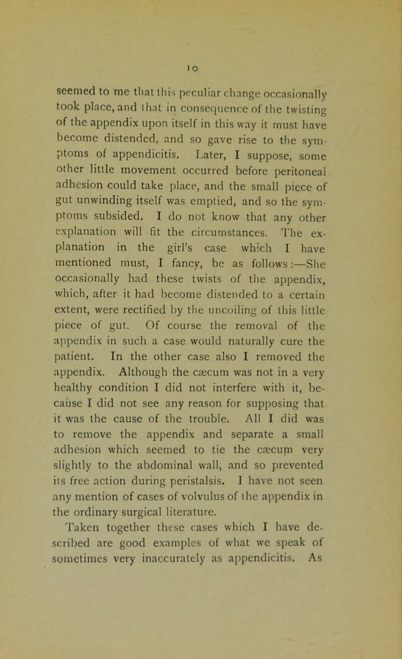 o seemed to me that this peculiar change occasionally took place, and that in consequence of the twisting of the appendix upon itself in this way it must have become distended, and so gave rise to the sym- ptoms of appendicitis. Later, I suppose, some other little movement occurred before peritoneal adhesion could take place, and the small piece of gut unwinding itself was emptied, and so the sym- ptoms subsided. I do not know that any other explanation will fit the circumstances. The ex- planation in the girl’s case which I have mentioned must, I fancy, be as followsShe occasionally had these twists of the appendix, which, after it had become distended to a certain extent, were rectified by the uncoiling of this little piece of gut. Of course the removal of the appendix in such a case would naturally cure the patient. In the other case also I removed the appendix. Although the caecum was not in a very healthy condition I did not interfere with it, be- cause I did not see any reason for supposing that it was the cause of the trouble. All I did was to remove the appendix and separate a small adhesion which seemed to tie the caecuna very slightly to the abdominal wall, and so prevented its free action during peristalsis. I have not seen any mention of cases of volvulus of the appendix in the ordinary surgical literature. Taken together these cases which I have de- scribed are good examples of what we speak of sometimes very inaccurately as appendicitis. As