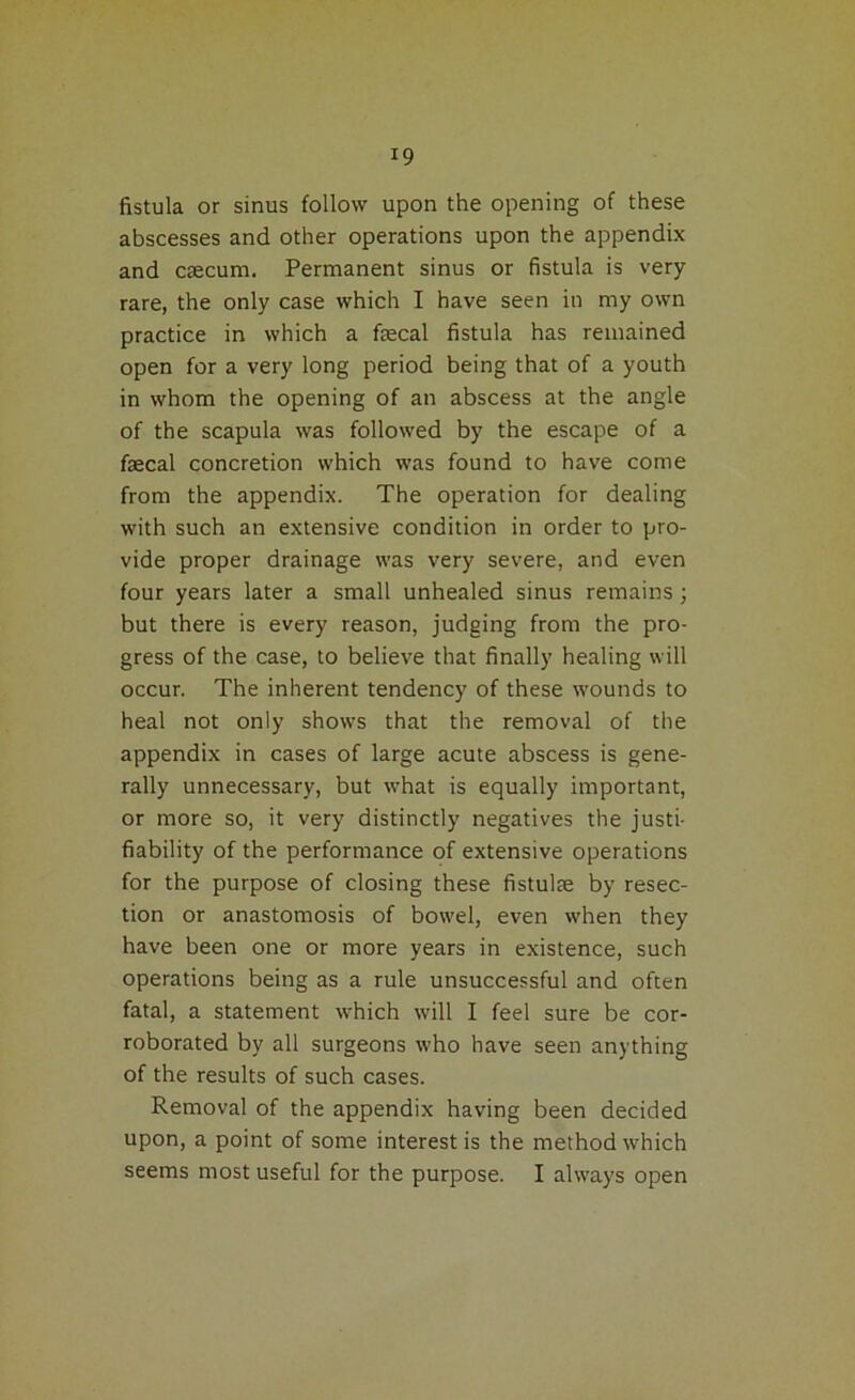 *9 fistula or sinus follow upon the opening of these abscesses and other operations upon the appendix and caecum. Permanent sinus or fistula is very rare, the only case which I have seen in my own practice in which a fecal fistula has remained open for a very long period being that of a youth in whom the opening of an abscess at the angle of the scapula was followed by the escape of a fecal concretion which was found to have come from the appendix. The operation for dealing with such an extensive condition in order to pro- vide proper drainage was very severe, and even four years later a small unhealed sinus remains; but there is every reason, judging from the pro- gress of the case, to believe that finally healing will occur. The inherent tendency of these wounds to heal not only shows that the removal of the appendix in cases of large acute abscess is gene- rally unnecessary, but what is equally important, or more so, it very distinctly negatives the justi- fiability of the performance of extensive operations for the purpose of closing these fistufe by resec- tion or anastomosis of bowel, even when they have been one or more years in existence, such operations being as a rule unsuccessful and often fatal, a statement which will I feel sure be cor- roborated by all surgeons who have seen anything of the results of such cases. Removal of the appendix having been decided upon, a point of some interest is the method which seems most useful for the purpose. I always open