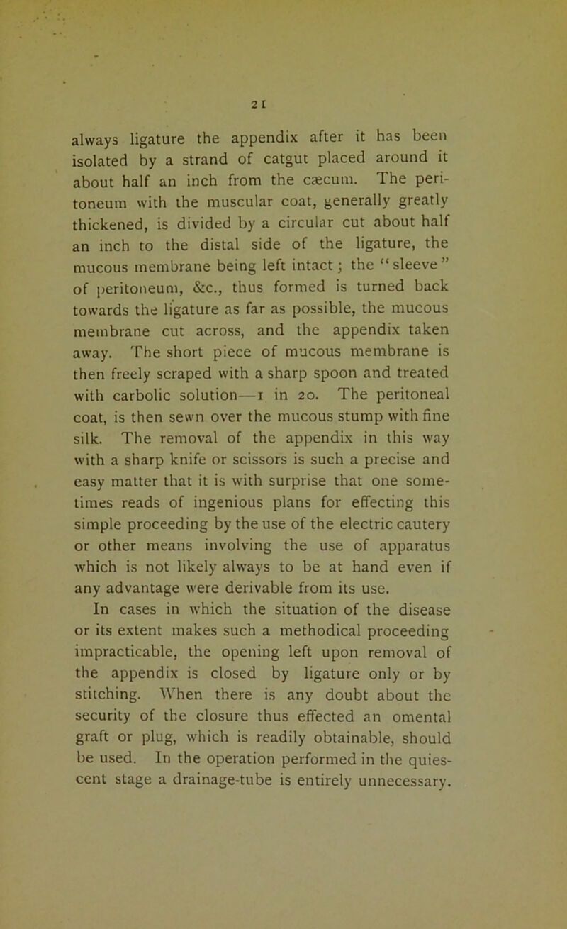 always ligature the appendix after it has been isolated by a strand of catgut placed around it about half an inch from the ctecum. The peri- toneum with the muscular coat, generally greatly thickened, is divided by a circular cut about half an inch to the distal side of the ligature, the mucous membrane being left intact; the “sleeve” of peritoneum, &c., thus formed is turned back towards the ligature as far as possible, the mucous membrane cut across, and the appendix taken away. The short piece of mucous membrane is then freely scraped with a sharp spoon and treated with carbolic solution—i in 20. The peritoneal coat, is then sewn over the mucous stump with fine silk. The removal of the appendix in this way with a sharp knife or scissors is such a precise and easy matter that it is with surprise that one some- times reads of ingenious plans for effecting this simple proceeding by the use of the electric cautery or other means involving the use of apparatus which is not likely always to be at hand even if any advantage were derivable from its use. In cases in which the situation of the disease or its extent makes such a methodical proceeding impracticable, the opening left upon removal of the appendix is closed by ligature only or by stitching. When there is any doubt about the security of the closure thus effected an omental graft or plug, which is readily obtainable, should be used. Iri the operation performed in the quies- cent stage a drainage-tube is entirely unnecessary.