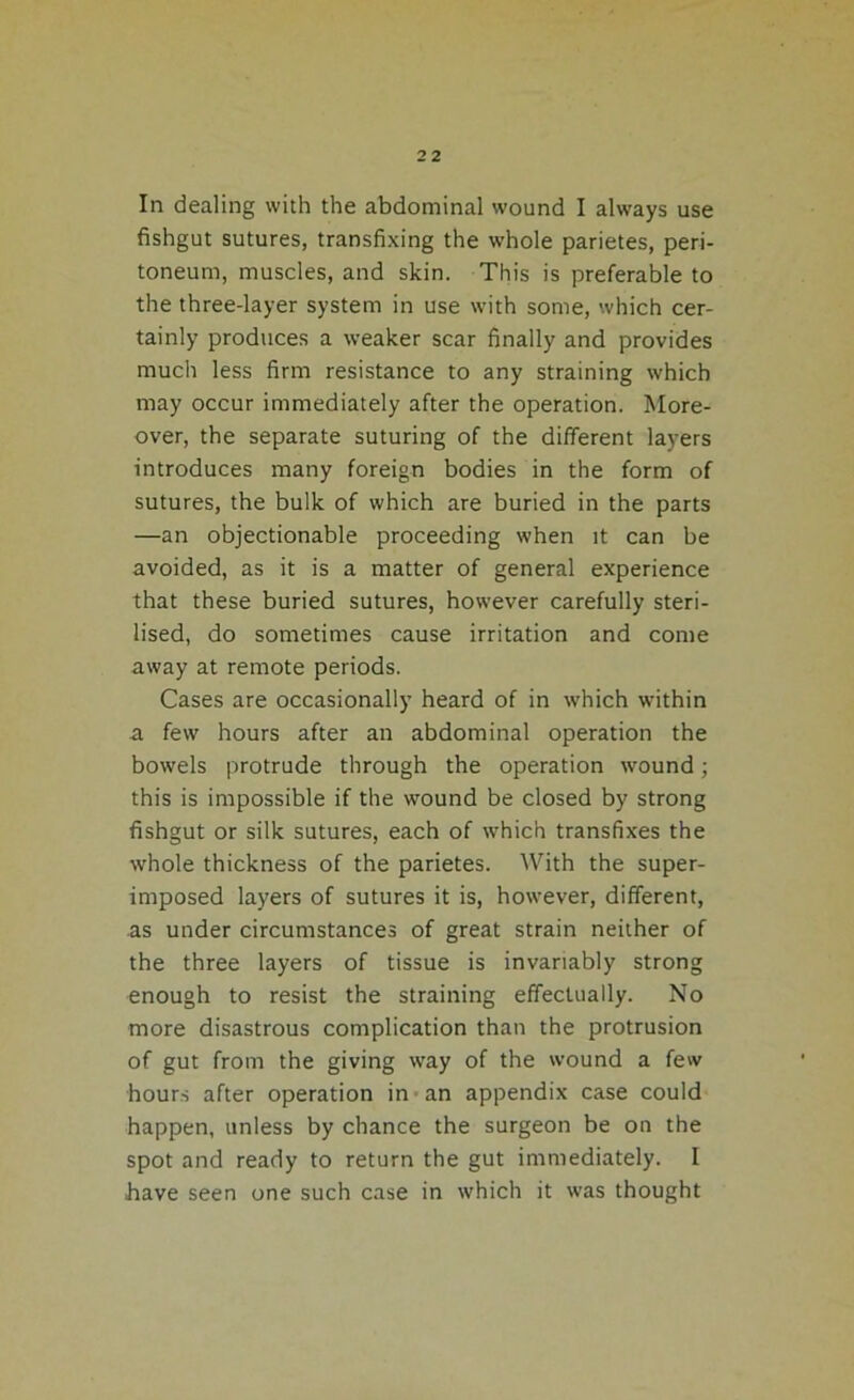 In dealing with the abdominal wound I always use fishgut sutures, transfixing the whole parietes, peri- toneum, muscles, and skin. This is preferable to the three-layer system in use with some, which cer- tainly produces a weaker scar finally and provides much less firm resistance to any straining which may occur immediately after the operation. More- over, the separate suturing of the different layers introduces many foreign bodies in the form of sutures, the bulk of which are buried in the parts —an objectionable proceeding when it can be avoided, as it is a matter of general experience that these buried sutures, however carefully steri- lised, do sometimes cause irritation and come away at remote periods. Cases are occasionally heard of in which within a few hours after an abdominal operation the bowels protrude through the operation wound; this is impossible if the wound be closed by strong fishgut or silk sutures, each of which transfixes the whole thickness of the parietes. With the super- imposed layers of sutures it is, however, different, as under circumstances of great strain neither of the three layers of tissue is invariably strong enough to resist the straining effectually. No more disastrous complication than the protrusion of gut from the giving way of the wound a few hours after operation in an appendix case could happen, unless by chance the surgeon be on the spot and ready to return the gut immediately. I have seen one such case in which it was thought