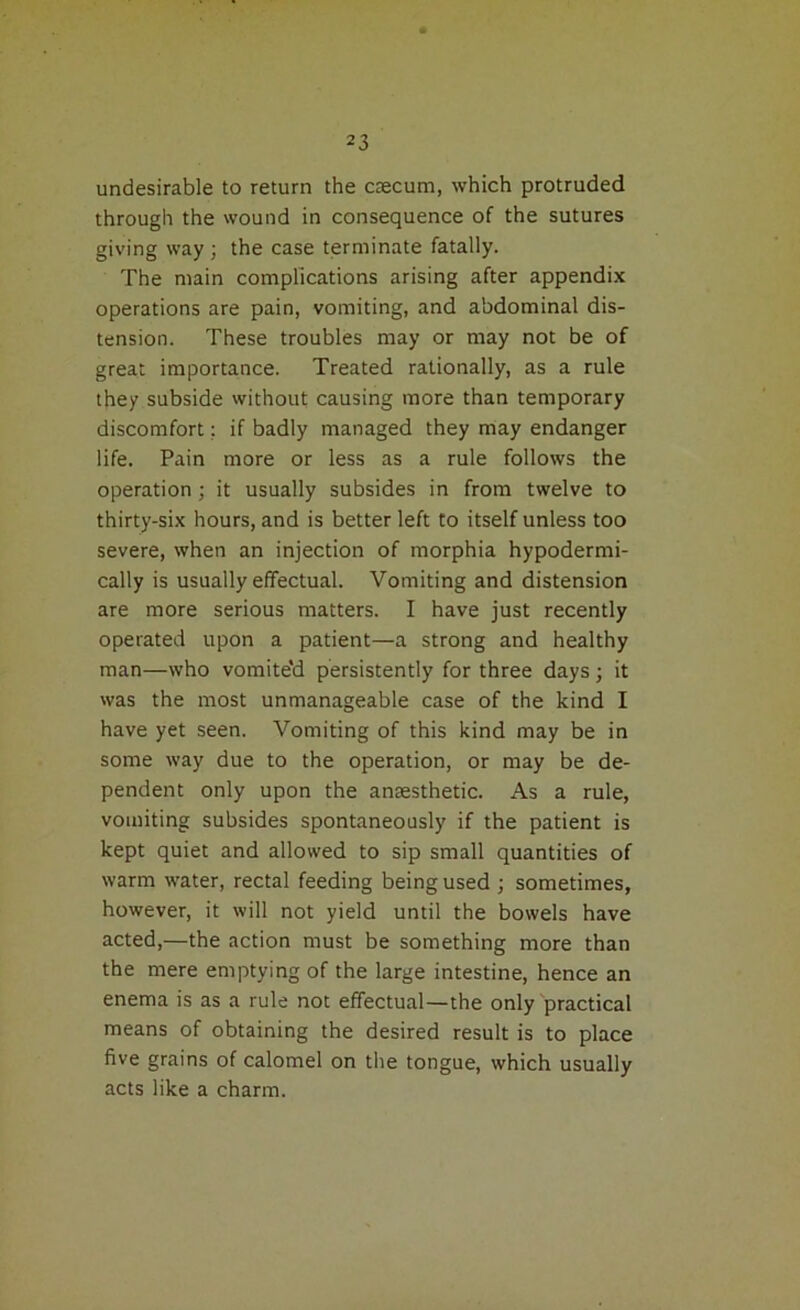 undesirable to return the caecum, which protruded through the wound in consequence of the sutures giving way; the case terminate fatally. The main complications arising after appendix operations are pain, vomiting, and abdominal dis- tension. These troubles may or may not be of great importance. Treated rationally, as a rule they subside without causing more than temporary discomfort; if badly managed they may endanger life. Pain more or less as a rule follows the operation ; it usually subsides in from twelve to thirty-six hours, and is better left to itself unless too severe, when an injection of morphia hypodermi- cally is usually effectual. Vomiting and distension are more serious matters. I have just recently operated upon a patient—a strong and healthy man—who vomite'd persistently for three days; it was the most unmanageable case of the kind I have yet seen. Vomiting of this kind may be in some way due to the operation, or may be de- pendent only upon the anaesthetic. As a rule, vomiting subsides spontaneously if the patient is kept quiet and allowed to sip small quantities of warm water, rectal feeding being used ; sometimes, however, it will not yield until the bowels have acted,—the action must be something more than the mere emptying of the large intestine, hence an enema is as a rule not effectual—the only practical means of obtaining the desired result is to place five grains of calomel on the tongue, which usually acts like a charm.