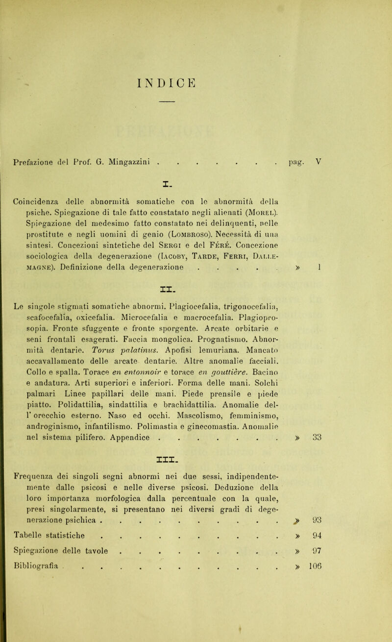 INDICE Prefazione del Prof. G. Mingazzini pag. V I. Coincidenza delle abnormità somatiche con le abnormità della psiche. Spiegazione di tale fatto constatato negli alienati (Morel). Spiegazione del medesimo fatto constatato nei delinquenti, nelle prostitute e negli uomini di genio (Lombroso). Necessità di una sintesi. Concezioni sintetiche del Sergi e del Féré. Concezione sociologica della degenerazione (I.\coby, Tarde, Ferri, Dali.e- magne). Definizione della degenerazione . . . . . » 1 II- Le singole stigmati somatiche abnormi. Plagiocefalia, trigonocefalia, scafocefalia, oxicefalia. Microcefalia e macrocefalia. Plagiopro- sopia. Fronte sfuggente e fronte sporgente. Arcate orbitarie e seni frontali esagerati. Faccia mongolica. Prognatismo. Abnor- mità dentarie. Torus palatinus. Apofisi lemuriana. Mancato accavallamento delle arcate dentarie. Altre anomalie facciali. Collo e spalla. Torace en entonnoir e torace en gouttière. Bacino e andatura. Arti superiori e inferiori. Forma delle mani. Solchi palmari Linee papillari delle mani. Piede prensile e piede piatto. Polidattilia, sindattilia e brachidattilia. Anomalie del- T orecchio esterno. Naso ed occhi. Mascolismo, femminismo, androginismo, infantilismo. Polimastia e ginecomastia. Anomalie nel sistema pilifero. Appendice » 33 III- Frequenza dei singoli segni abnormi nei due sessi, indipendente- mente dalle psicosi e nelle diverse psicosi. Deduzione della loro importanza morfologica dalla percentuale con la quale, presi singolarmente, si presentano nei diversi gradi di dege- nerazione psichica >93 Tabelle statistiche » 94 Spiegazione delle tavole . . . » 97 Bibliografia » 106