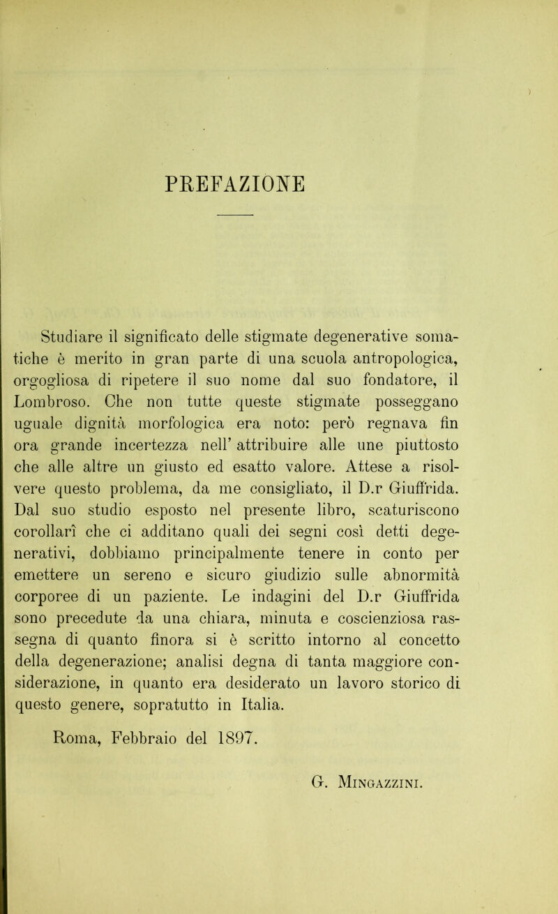 PREFAZIONE Studiare il significato delle stigmate degenerative soma- tiche è merito in gran parte di una scuola antropologica, orgogliosa di ripetere il suo nome dal suo fondatore, il Lombroso. Che non tutte queste stigmate posseggano uguale dignità morfologica era noto: però regnava fin ora grande incertezza nell’ attribuire alle ime piuttosto che alle altre un giusto ed esatto valore. Attese a risol- vere questo problema, da me consigliato, il D.r Giuffrida. Dal suo studio esposto nel presente libro, scaturiscono corollari che ci additano quali dei segni cosi detti dege- nerativi, dobbiamo principalmente tenere in conto per emettere un sereno e sicuro giudizio sulle abnormità corporee di un paziente. Le indagini del D.r Giuffrida sono precedute da una chiara, minuta e coscienziosa ras- segna di quanto finora si è scritto intorno al concetto della degenerazione; analisi degna di tanta maggiore con- siderazione, in quanto era desiderato un lavoro storico di questo genere, sopratutto in Italia. Roma, Febbraio del 1897. G. Mingazzini.