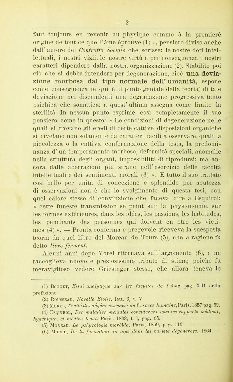 faut toujours en revenir au physique comme à la premierò origine de tout ce que Tame éprouve (1) », pensiero diviso anche dair autore del Contratto Sociale che scrisse: le nostre doti intel- lettuali, i nostri vizii, le nostre virtù e per conseguenza i nostri caratteri dipendere dalla nostra organizzazione (2). Stabilito poi ciò che si debba intendere per degenerazione, cioè una devia- zione morbosa dal tipo normale dell’ umanità, espone come conseguenza (e qui è il punto geniale della teoria) di tale deviazione nei discendenti una degradazione progressiva tanto psichica che somatica: a quest’ ultima assegna come limite la sterilità. In nessun punto esprime cosi completamente il suo pensiero come in questo: « Le condizioni di degenerazione nelle quali si trovano gli eredi di certe cattive disposizioni organiche si rivelano non solamente da caratteri facili a osservare, quali la piccolezza o la cattiva conformazione della testa, la predomi- nanza d’ un temperamento morboso, deformità speciali, anomalie nella struttura degli organi, impossibilità di riprodursi; ma an- cora dalle aberrazioni più strane nell’ esercizio delle facoltà intellettuali e dei sentimenti morali (3) ». E tutto il suo trattato cosi bello per unità di concezione e splendido per acutezza di osservazioni non è che lo svolgimento di questa tesi, con quel calore stesso di convinzione che faceva dire a Esquirol: « cette funeste transmission se peint sur la physionomie, sur les formes extérieures, dans les idées, les passions, les habitudes, les penchants des personnes qui doivent en ótre les victi- mes (4) ». — Pronta conferma e pregevole riceveva la suesposta teoria da quel libro del Moreau de Tours (5), che a ragione fu detto livre-ferment. Alcuni anni dopo Morel ritornava sull’ argomento (6), e ne raccoglieva nuovo e preziosissimo tributo di stima; poiché fu meraviglioso vedere Griesinger stesso, che allora teneva lo (1) Bonnet, Essai analytique sur les facultés de V dme, pag. XIII della prefazione. (2) Rousseau, Nocelle Eloise, lett. 3, t. V. (3) Morel, Traité des dégénérescences de V espece humaine, Pa.vìs, 1857 pag. 62. (4) Esquirol, Des maladies mentales considérées sous les rapporis médical, hygénique, et mèdico-legai. Paris. 1838, t. 1, pag. 65. (5) Moreau, La pshycologie morbide, Paris, 1859, pag. 116. (6) Morel, De la formoiion du type dans les varieté dégénérées, 1864.