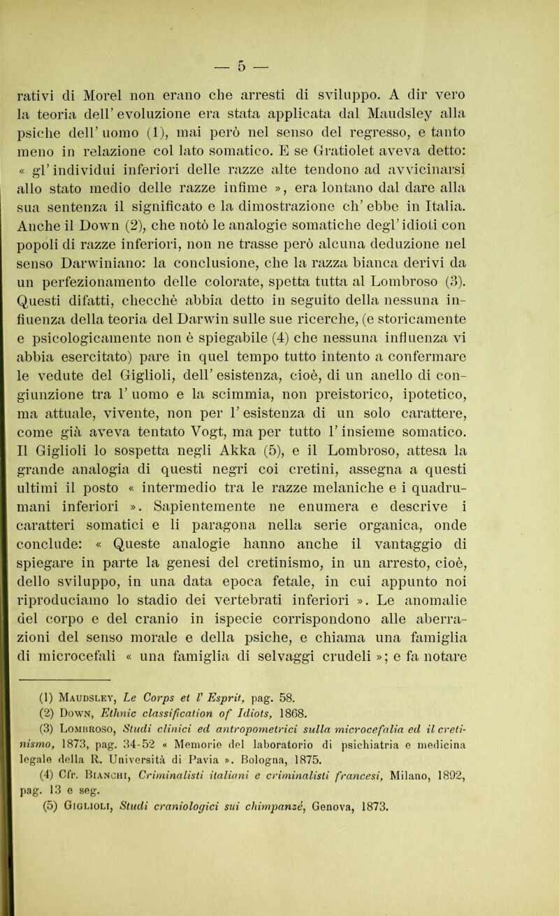 rativi di Morel non erano che arresti di sviluppo. A dir vero la teoria deir evoluzione era stata applicata dal Maudsley alla psiche deir uomo (1), mai però nel senso del regresso, e tanto meno in relazione col lato somatico. E se Gratiolet aveva detto: « gr individui inferiori delle razze alte tendono ad avvicinarsi allo stato medio delle razze infime », era lontano dal dare alla sua sentenza il significato e la dimostrazione eh’ ebbe in Italia. Anche il Down (2), che notò le analogie somatiche degl’ idioti con popoli di razze inferiori, non ne trasse però alcuna deduzione nel senso Darwiniano: la conclusione, che la razza bianca derivi da un perfezionamento delle colorate, spetta tutta al Lombroso (3). Questi difatti, checché abbia detto in seguito della nessuna in- fiuenza della teoria del Darwin sulle sue ricerche, (e storicamente e psicologicamente non è spiegabile (4) che nessuna influenza vi abbia esercitato) pare in quel tempo tutto intento a confermare le vedute del Giglioli, dell’ esistenza, cioè, di un anello di con- giunzione tra b uomo e la scimmia, non preistorico, ipotetico, ma attuale, vivente, non per 1’ esistenza di un solo carattere, come già aveva tentato Vogt, ma per tutto l’insieme somatico. Il Giglioli lo sospetta negli Akka (5), e il Lombroso, attesa la grande analogia di questi negri coi cretini, assegna a questi ultimi il posto « intermedio tra le razze melaniche e i quadru- mani inferiori ». Sapientemente ne enumera e descrive i caratteri somatici e li paragona nella serie organica, onde conclude: « Queste analogie hanno anche il vantaggio di spiegare in parte la genesi del cretinismo, in un arresto, cioè, dello sviluppo, in una data epoca fetale, in cui appunto noi riproduciamo lo stadio dei vertebrati inferiori ». Le anomalie del corpo e del cranio in ispecie corrispondono alle aberra- zioni del senso morale e della psiche, e chiama una famiglia di microcefali « una famiglia di selvaggi crudeli » ; e fa notare (1) Maudsley, Le Corps et V Esprit, pag. 58. (2) Down, Ethnic classification of Idiots, 1868. (3) Lombroso, illudi clinici ed antropometrici sulla microcefalia ed il creti- nismo, 1873, pag. 34-52 « Memorie del laboratorio di psichiatria e medicina legale della R. Università di Pavia ». Bologna, 1875. (4) Cfr. Bianchi, Criminalisti italiani e criminalisti francesi, Milano, 1892, pag. 13 e seg. (5) Giglioli, Studi craniologici sui chimpanzé, Genova, 1873.