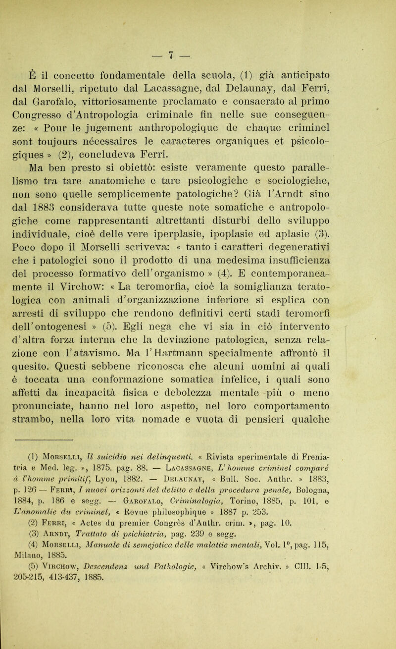 È il concetto fondamentale della scuola^ (1) già anticipato dal Morselli, ripetuto dal Lacassagne, dal Delaunay, dal Ferri, dal Garofalo, vittoriosamente proclamato e consacrato al primo Congresso d’Antropologia criminale fin nelle sue conseguen- ze: « Pour le jugement anthropologique de chaque criminel sont toujours nécessaires le caracteres organiques et psicolo- giques » (2), concludeva Ferri. Ma ben presto si obiettò: esiste veramente questo paralle- lismo tra tare anatomiche e tare psicologiche e sociologiche, non sono quelle semplicemente patologiche? Già FArndt sino dal 1883 considerava tutte queste note somatiche e antropolo- giche come rappresentanti altrettanti disturbi dello sviluppo individuale, cioè delle vere iperplasie, ipoplasie ed aplasie (3). Poco dopo il Morselli scriveva: « tanto i caratteri degenerativi che i patologici sono il prodotto di una medesima insufficienza del processo formativo delP organismo » (4). E contemporanea- mente il Virchow: « La teromorfia, cioè la somiglianza terato- logica con animali d’organizzazione inferiore si esplica con arresti di sviluppo che rendono definitivi certi stadi teromorfi dell’ontogenesi » (5). Egli nega che vi sia in ciò intervento d’altra forza interna che la deviazione patologica, senza rela- zione con l’atavismo. Ma l’Hartmann specialmente affrontò il quesito. Questi sebbene riconosca che alcuni uomini ai quali è toccata una conformazione somatica infelice, i quali sono affetti da incapacità fisica e debolezza mentale più o meno pronunciate, hanno nel loro aspetto, nel loro comportamento strambo, nella loro vita nomade e vuota di pensieri qualche (1) Morselli, Il suicidio nei delinquenti. « Rivista sperimentale di Frenia- tria e Med. leg. », 1875. pag. 88. — Lacassagne, U liomme criminel comparò à Vhomme primitif, Lyon, 1882. — Delaunay, « Bull. Soc. Anthr. » 1883, p. 126 — Ferr^, I nuovi orizzonti del delitto e della procedura penale, Bologna, 1884, p. 186 e segg. — Garofalo, Criminalogia, Torino, 1885, p. 101, e Vanomalie du criminel, « Revue philosophique » 1887 p. 253. (2) Ferri, « Actes du premier Congrès d’Anthr. crini. », pag. 10. (3) Arndt, Trattato di psichiatria, pag. 239 e segg. (4) Morselli, Manuale di semejotica delle malattie mentali, Voi. F, pag. 115, Milano, 1885. (5) Virchow, Descendenz und Pathologie, « Virchow’s Archiv. » CHI. 1-5, 205-215, 413-437, 1885.