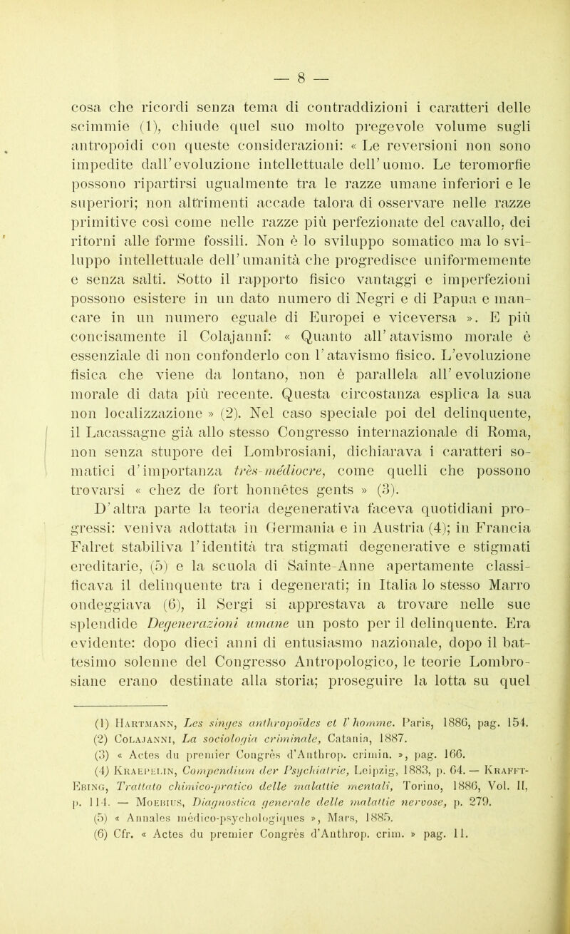 cosa che ricordi senza tema di contraddizioni i Ciiratteri delle scimmie (1), chiude quel suo molto pregevole volume sugli antropoidi con queste considerazioni: « Le reversioni non sono impedite dall’evoluzione intellettuale dell’uomo. Le teromorfie possono ripartirsi ugualmente tra le razze umane inferiori e le superiori; non altrimenti accade talora di osservare nelle razze primitive così come nelle razze più perfezionate del cavallo, dei ritorni alle forme fossili. Non è lo sviluppo somatico ma lo svi- luppo intellettuale dell’ umanità che progredisce uniformemente e senza salti. Sotto il rapporto fìsico vantaggi e imperfezioni possono esistere in un dato numero di Negri e di Papua e man- care in un numero eguale di Europei e viceversa ». E più concisamente il Cdajanni: « Quanto all’atavismo morale è essenziale di non confonderlo con. l’atavismo fìsico. L’evoluzione fìsica che viene da lontano, non è parallela all’ evoluzione morale di data 2jiù recente. Questa circostanza esplica la sua non localizzazione » (2). Nel caso speciale poi del delinquente, il Lacassagne già allo stesso Congresso internazionale di Roma, non senza stuj)ore dei Lombrosiani, dichiarava i caratteri so- matici d’im[}ortanza mediocre, come quelli che possono trovarsi « chez de fort honnétes gents » (3). D’altra parte la teoria degenerativa hiceva quotidiani pro- gressi: veniva adottata in Germania e in Austria (4); in Francia Falret stabiliva l’identità tra stigmati degenerative e stigmati ereditarie, (5) e la scuola di Sainte-Anne apertamente classi- licava il delinquente tra i degenerati; in Italia lo stesso Marro ondeggiava (6), il Sergi si apprestava a trovare nelle sue splendide Degenerazioni umane un posto per il delinquente. Era evidente: dopo dieci anni di entusiasmo nazionale, dopo il bat- tesimo solenne del Congresso Antropologico, le teorie Lombro- siane erano destinate alla storia; proseguire la lotta su quel (1) Hartmann, Les singcs anthropoides et V homme. Paris, 1886, pag. 154. (2) CoLA.JANNi, La sociologia criminale, Catania, 1887. (3) « Actes da premier Congrès d’Anthrop. criniin. », pag. 166. (4) Kraephlin, Compcndium der Psychiaìrie, Leipzig, 1883, p. 64.— Krafft- Ebing, Trattato chimico-pratico delle malattie mentali, Torino, 1886, Voi. II, p. 114. — Moebius, Diagnostica generale delle ynalattic nervose, p. 279. (5) « Annales inédico-psychologi(|ues », Mars, 1885.