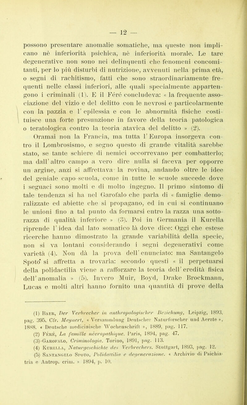 possono presentare anomalie somatiche, ma queste non impli- cano nè inferiorità psichica, nè inferiorità morale. Le tare degenerative non sono nei delinquenti che fenomeni concomi- tanti, per lo più disturbi di nutrizione, avvenuti nella prima età, o segni di rachitismo, fatti che sono straordinariamente fre- quenti nelle classi inferiori, alle quali specialmente apparten- gono i criminali (1). E il Féré concludeva: « la frequente asso- ciazione del vizio e del delitto con le nevrosi e particolarmente i con la pazzia e V epilessia e con le abnormità fisiche costi- tuisce una forte presunzione in favore della teoria patologica 0 teratologica contro la teoria atavica del delitto » (2). Oramai non la Francia, ma tutta V Europa insorgeva con- tro il Lombrosismo, e segno questo di grande vitalità sarebbe stato, se tante schiere di nemici occorrevano per combatterlo; ma dall’ altro campo a vero dire nulla si faceva per opporre un argine, anzi si affrettava la rovina, andando oltre le idee del geniale capo-scuola, come in tutte le scuole succede dove 1 seguaci sono molti e di molto ingegno. Il primo sintomo di tale tendenza si ha nel Garofalo che parla di « famiglie demo- ralizzate ed abiette che si propagano, ed in cui si continuano le unioni fino a tal punto da formarsi entro la razza una sotto- razza di qualità inferiore » (3). Poi in Germania il Kurella riprende l’idea dal lato somatico là dove dice: Oggi ehe estese ricerche hanno dimostrato la grande variabilità della specie, non si va lontani considerando i segni degenerativi come varietà (4). Non dà la prova dell’ enunciato: ma Santangelo Spoto' si affretta a trovarla: secondo questi « il perpetuarsi della polidactilia viene a raftbrzare la teoria dell’ eredità fisica dell’ anomalia » (5). Invero Muir, Boyd, Drake Brockmann, Lucas e molti altri hanno fornito una quantità di prove della (1) Baer, Der Verbrecher in anthropologischcr Beziehunrj, Leipzig, 1803, pag. 395. Cfr. Meynert, « Versatiimluiig Deutsche!- Natiirforscher und Aei^zte », 1888. « Deutsche mediciniscbe AVochenschrift », 1889, pag. 117. (2) Féré, La famille néoropathiqiie. Daris, 1894, pag. 47. (3) Garofalo, Criminologia. Torino, 1891, pag. 113. (4) Kurella, Naturgeschichte des Vevbrechers. Stuttgart, 1893, pag. 12. (5) Santangelo Spoto, Polidaltilia e degenerazione. « Archivio di Psichia- tria e Antrop. crini. » 1894, p. 10.