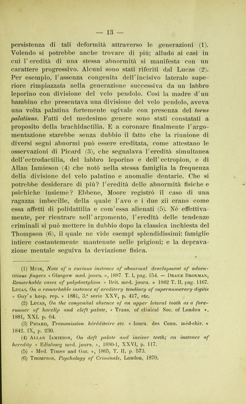 persistenza di tali deformità attraverso le generazioni (1). Volendo si potrebbe anche trovare di più; alludo ai casi in cui r eredità di una stessa abnormità si manifesta con un carattere progressivo. Alcuni sono stati riferiti dal Lucas (2). Per esempio, Passenza congenita dell’incisivo laterale supe- riore rimpiazzata nella generazione successiva da un labbro leporino con divisione del velo pendolo. Cosi la madre d’un bambino che presentava una divisione del velo pendolo, aveva una volta palatina fortemente ogivale con presenza del torus palatinus. Fatti del medesimo genere sono stati constatati a proposito della brachidactilia. E a coronare finalmente l’argo- mentazione starebbe senza dubbio il fatto che la riunione di diversi segni abnormi può essere ereditata, come attestano le osservazioni di Picard (3), che segnalava l’eredità simultanea dell’ectrodactilia, del labbro leporino e dell’ectropion, e di Aliai! lamieson (4) che notò nella stessa famiglia la frequenza della divisione del velo palatino e anomalie dentarie. Che si potrebbe desiderare di più? l’eredità delle abnormità fisiche e psichiche insieme? Ebbene, Moore registrò il caso di una ragazza imbecille, della quale l’avo e i due zii erano come essa affetti di polidattilia e com’essa alienati (5). Nè effettiva- mente, per rientrare nell’argomento, l’eredità delle tendenze criminali si può mettere in dubbio dopo la classica inchiesta del Thompson (6), il quale ne vide esempi splendidissimi: famiglie intiere costantemente mantenute nelle prigioni; e la deprava- zione mentale seguiva la deviazione fisica. (1) Muir, Note of a curiouii inslance of ahnormal development of adven- titious pngers « Glasgow nied. joiirn. », 1887. T. I, pag. 154. — Drake Brokman, Remnrhablc cases of polydactylism « med. joiirn. » 1882 T. II, j>ag. 1167. Lucas, On a remarkable inslance of eredilnry tendinei/ of supernumerary digitis Guy’s hosp. rep. » 1881, S.'* serie XXV, p. 417, etc. (2) Lucas, On thè congenital absence of o,n upper lateral tooth as a fore- runner of liarelip and cleft palate, « Trans, of clinical Soc. of London », 1881, XXI, p. 64. (3) Picard, Transmission héréditaire etc. « lonrn. des Comi, méd-chir. » 1842, IX, p. 230. (4) Ali.an Iamieson, On deft palate and incisor teeth; an instance of heredily « Bdinbiirg med. jonrn. », 1880-1, XXVI, p. 117. (5) « Med. Times and Gaz. », 1865, T. II, p. 573. (6) Thompson, Psychology of Criminals, London, 1870,