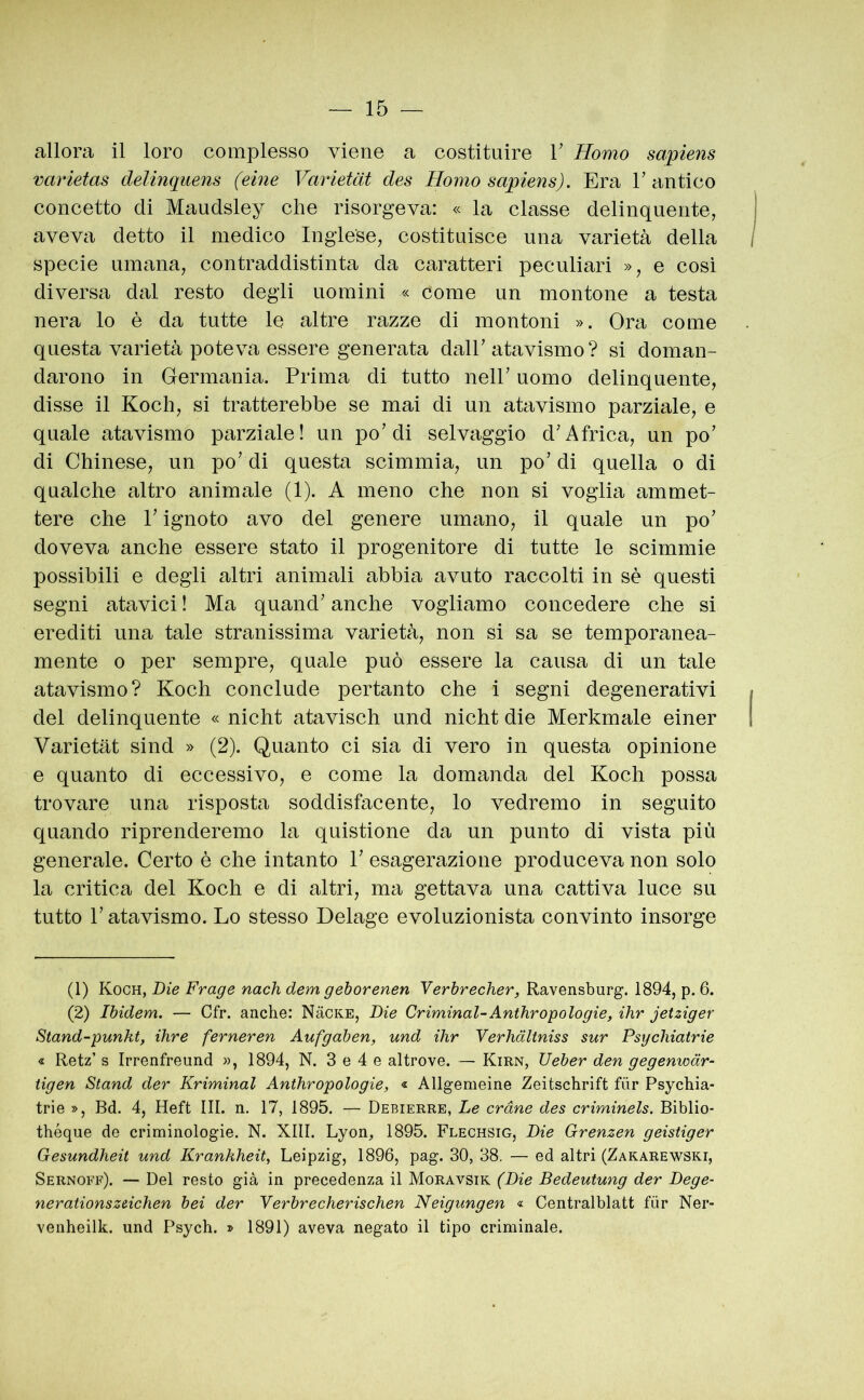 allora il loro complesso viene a costituire V Homo sapiens varletas delinquens (eine Varietàt des Homo sapiens). Era T antico concetto di Maudsley che risorgeva: « la classe delinquente, aveva detto il medico Inglese, costituisce una varietà della specie umana, contraddistinta da caratteri peculiari », e cosi diversa dal resto degli uomini « come un montone a testa nera lo è da tutte le altre razze di montoni ». Ora come questa varietà poteva essere generata dair atavismo? si doman- darono in Germania. Prima di tutto nelP uomo delinquente, disse il Koch, si tratterebbe se mai di un atavismo parziale, e quale atavismo parziale! un po’di selvaggio d’Africa, un po’ di Chinese, un po’ di questa scimmia, un po’ di quella o di qualche altro animale (1). A meno che non si voglia ammet- tere che l’ignoto avo del genere umano, il quale un po’ doveva anche essere stato il progenitore di tutte le scimmie possibili e degli altri animali abbia avuto raccolti in sè questi segni atavici ! Ma quand’ anche vogliamo concedere che si erediti una tale stranissima varietà, non si sa se temporanea- mente o per sempre, quale può essere la causa di un tale atavismo? Koch conclude pertanto che i segni degenerativi del delinquente « nicht atavisch und nicht die Merkmale einer Varietàt sind » (2). Quanto ci sia di vero in questa opinione e quanto di eccessivo, e come la domanda del Koch possa trovare una risposta soddisfacente, lo vedremo in seguito quando riprenderemo la quistione da un punto di vista più generale. Certo è che intanto 1’ esagerazione produceva non solo la critica del Koch e di altri, ma gettava una cattiva luce su tutto l’atavismo. Lo stesso Delage evoluzionista convinto insorge (1) Koch, Die Frage nach dem gehorenen Yerbrecher, Ravensburg. 1894, p. 6. (2) Ibidem. — Cfr. anche: NàCKE, Die Criminal-Anthr omologie, ihr jet zig er Stand-punkt, ihre ferneren Aufgaben, und ihr Verhdltniss sur Psgchiatrie « Retz’ s Irrenfreund », 1894, N. 3 e 4 e altrove. — Kirn, Ueber den gegenwàr- tigen Stand der Kriminal Anthropologie, « Allgemeine Zeitschrift fùr Psychia- trie », Bd. 4, Heft III. n. 17, 1895. — Debierre, Le orane des criminels. Biblio* théque de criminologie. N. XIII. Lyon, 1895. Flechsig, Die Grenzen geistiger Gesundheit und Krankheit, Leipzig, 1896, pag. 30, 38. — ed altri (Zakarewski, Sernoff). — Del resto già in precedenza il Moravsik (Die Bedeutung der Dege- nerationszeichen bei der Yerbrecherischen Neigungen « Centralblatt fùr Ner- venheilk. und Psych. » 1891) aveva negato il tipo criminale.