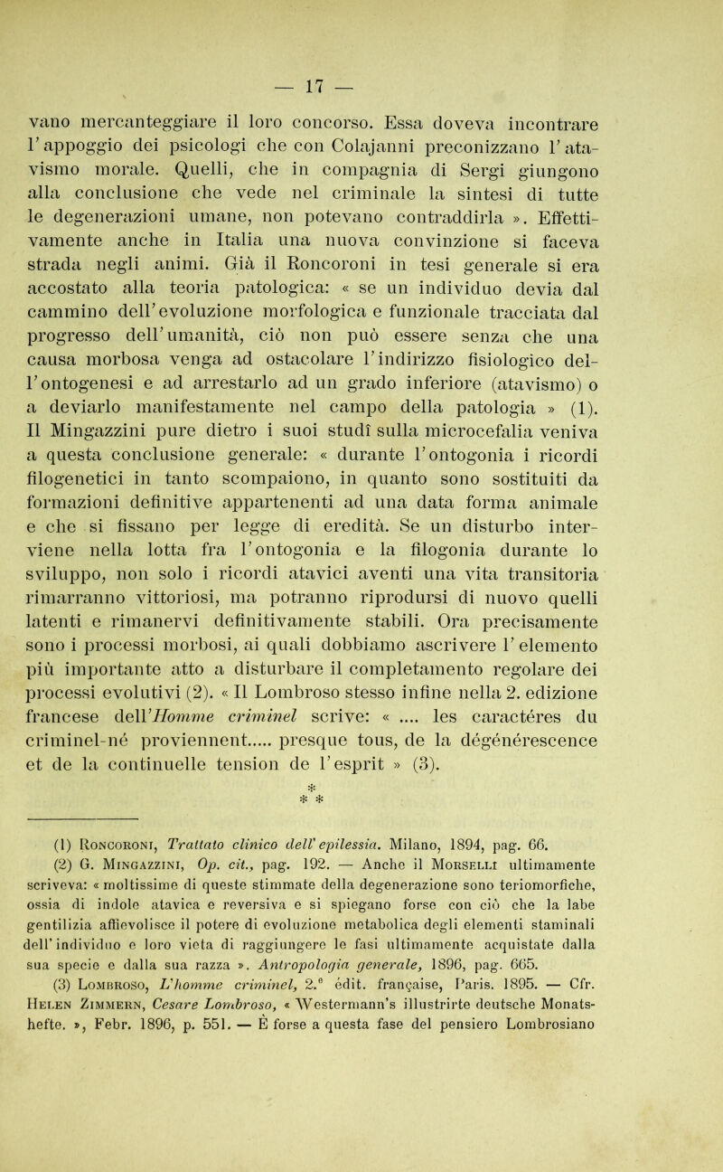 vano mercanteggiare il loro concorso. Essa doveva incontrare r appoggio dei psicologi che con Colajanni preconizzano V ata- vismo morale. Quelli, che in compagnia di Sergi giungono alla conclusione che vede nel criminale la sintesi di tutte le degenerazioni umane, non potevano contraddirla ». Effetti- vamente anche in Italia una nuova convinzione si faceva strada negli animi. Già il Koncoroni in tesi generale si era accostato alla teoria patologica: « se un individuo devia dal cammino deir evoluzione morfologica e funzionale tracciata dal progresso deir umanità, ciò non può essere senza che una causa morbosa venga ad ostacolare r indirizzo fisiologico del- r ontogenesi e ad arrestarlo ad un grado inferiore (atavismo) o a deviarlo manifestamente nel campo della patologia » (1). Il Mingazzini pure dietro i suoi studi sulla microcefalia veniva a questa conclusione generale: « durante rontogonia i ricordi filogenetici in tanto scompaiono, in quanto sono sostituiti da formazioni definitive appartenenti ad una data forma animale e che si fissano per legge di eredità. Se un disturbo inter- viene nella lotta fra hontogonia e la filogonia durante lo sviluppo, non solo i ricordi atavici aventi una vita transitoria rimarranno vittoriosi, ma potranno riprodursi di nuovo quelli latenti e rimanervi definitivamente stabili. Ora precisamente sono i processi morbosi, ai quali dobbiamo ascrivere V elemento più importante atto a disturbare il completamento regolare dei processi evolutivi (2). « Il Lombroso stesso infine nella 2. edizione francese delVHomme criminel scrive: « .... les caractéres du criminel-né proviennent presque tous, de la dégénérescence et de la continuelle tension de L esprit » (3). * (1) Roncoroni, Trattato clinico dell'epilessia. Milano, 1894, pag. 66. (2) G. Mingazzini, Op. cit., pag. 192. — Anche il Morselli ultimamente scriveva: « moltissime di queste stimmate della degenerazione sono teriomorfiche, ossia di indole atavica e reversiva e si spiegano forse con ciò che la labe gentilizia affievolisce il potere di evoluzione metabolica degli elementi staminali deir individuo e loro vieta di raggiungere le fasi ultimamente acquistate dalla sua specie e dalla sua razza ». Antropologia generale, 1896, pag. 665. (3) Lombroso, Vhomme criminel, 2.® édit. franc^aise, Paris. 1895. — Cfr. Helen Zimmern, Cesare Lombroso, « Westermann’s illustrirte deutsche Monats- hefte. », Febr. 1896, p. 551. — È forse a questa fase del pensiero Lombrosiano