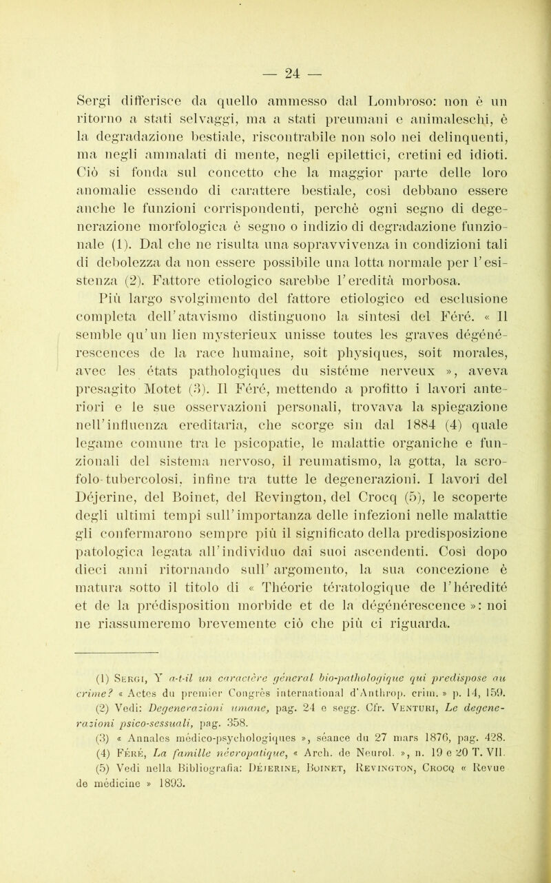 Sergi differisce da quello ammesso dal Lombroso: non è un ritorno a stati selvaggi, ma a stati preumani e animaleschi, è la degradazione bestiale, riscontrabile non solo nei delinquenti, ma negli ammalati di mente, negli epilettici, cretini ed idioti. Ciò si fonda sul concetto che la maggior parte delle loro anomalie essendo di carattere bestiale, così debbano essere anche le funzioni corrispondenti, perchè ogni segno di dege- nerazione morfologica è segno o indizio di degradazione funzio- nale (1). Dal che ne risulta una sopravvivenza in condizioni tali di debolezza da non essere possibile una lotta normale per l’esi- stenza (2). Fattore etiologico sarebbe l’eredità morbosa. Più largo svolgimento del fattore etiologico ed esclusione completa dell’atavismo distinguono la sintesi del Féré. « Il semble qu’nn lien mysterieux unisse toutes les graves dégéné- rescences de la race humaine, soit physiques, soit morales, avec les états pathologiques du sistéme nerveux », aveva presagito Motet (o). Il Féré, mettendo a profitto i lavori ante- riori e le sue osservazioni personali, trovava la spiegazione nell’influenza ereditaria, che scorge sin dal 1884 (4) quale legame comune tra le psicopatie, le malattie organiche e fun- zionali del sistema nervoso, il reumatismo, la gotta, la scro- folo-tubercolosi, infine tra tutte le degenerazioni. I lavori del Déjcrine, del Boinet, del Revington, del Crocq (5), le scoperte degli ultimi tempi sull’importanza delle infezioni nelle malattie gli confermarono sempre più il significato della predisposizione patologica legata all’individuo dai suoi ascendenti. Cosi dopo dieci anni ritornando sull’ argomento, la sua concezione è matura sotto il titolo di « Théorie tératologique de l’héredité et de la prédisposition morbide et de la dégénérescence » : noi ne riassumeremo brevemente ciò che più ci riguarda. (1) Sergi, Y a-t-il un cnracicrc géncral bio-pathologiqne qui predispose au crime? « Actcs du proiiiicr Coiiyi'ès iritcniational d’Antliroj), crini. » p. 14, 159. (2) Vedi; Degenerazioni umane, pag. 24 e segg. Cfr. Venturi, Le degene- razioni psico-sessuali, pag. 358. (3) « Annalcs médico-psychologiques », séance du 27 mars 1876, pag. 428. (4) Féré, La famille néoropatique^ « Ardi, de Neurol. », ii. 19 e 20 T. VII. (5) Vedi nella Bibliografia; Déjerine, Buinet, Revington, Crocq « Revue de médicine » 1893.