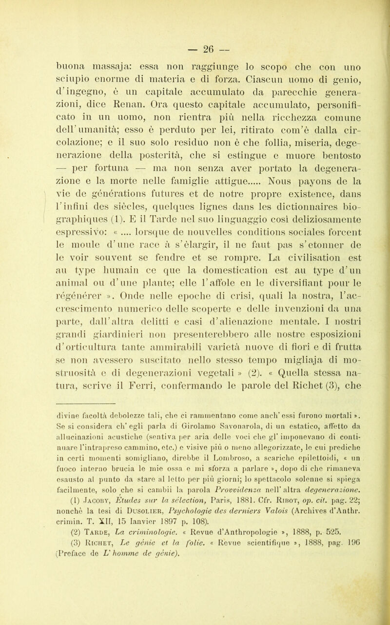 buona massaja: essa non raggiunge lo scopo che con uno sciupìo enorme di materia e di forza. Ciascun uomo di genio, d’ingegno, è un capitale accumulato da parecchie genera- zioni, dice Renan. Ora questo capitale accumulato, personifi- cato in un uomo, non rientra più nella ricchezza comune deir umanità; esso è perduto per lei, ritirato com’è dalla cir- colazione; e il suo solo residuo non è che follia, miseria, dege- nerazione della posterità, che si estingue e muore bentosto — per fortuna — ma non senza aver portato la degenera- zione e la morte nelle famiglie attigue Nous payons de la vie de générations futures et de notre propre existence, dans rinfini des siècles, quelques lignes dans les dictionnaires bio- graphiques (1). E il Tarde nel suo linguaggio cosi deliziosamente espressivo: « .... lorsque de nouvelles conditions sociales forcent le inolile d’une race à s’èlargir, il ne faut pas s’etonner de le voir souvent se fendre et se rompre. La civilisation est au type humain ce que la domestication est au type d’un animai ou d’une piante; elle l’afible en le diversifiant polirle régénérer ». Onde nelle epoche di crisi, quali la nostra, Tac- crescimento numerico delle scoperte e delle invenzioni da una parte, dalTaltra delitti e casi d’alienazione mentale. I nostri grandi giardinieri non presenterebbero alle nostre esposizioni d’orticultura tante ammirabili varietà nuove di fiori e di frutta se non avessero suscitato nello stesso tempo migliaja di mo- struosità c di degenerazioni vegetali » (2). « Quella stessa na- tura, scrive il Ferri, confermando le parole del Richet (3), che divine focoltà debolezze tali, che ci rammentano come anch’essi furono mortali ». Se si considera eh’ egli parla di Girolamo Savonarola, di un estatico, affetto da allucinazioni acustiche (sentiva [ler aria delle voci che gl’ imponevano di conti- nuare l’intra[)reso cammino, etc.) e visive più o meno allegorizzate, le cui prediche in certi momenti somigliano, direbbe il Lombroso, a scariche epilettoidi, « un fuoco interno brucia le mie ossa, e mi sforza a parlare », dopo di che rimaneva esausto al punto da stare al letto per più giorni; lo spettacolo solenne si spiega facilmente, solo che si cambii la parola Provvidenza nell’ altra degenerazione. (1) JacobY, Études sur la sélection, Paris, 1881. Cfr. Ribot, op. cit. pag. 22; nonché la tesi di Dusolier, Psychologie des derniers Valois (Archives d’Anthr. crimin. T. XII, 15 lanvier 1897 p. 108). (2) Tarde, La criminologie. « Revue d’Anthropologie », 1888, p. 525. (3) Richet, Le génie et la folie. « Revue scientifique », 1888, pag. 196 (Preface de L'homme de génie).