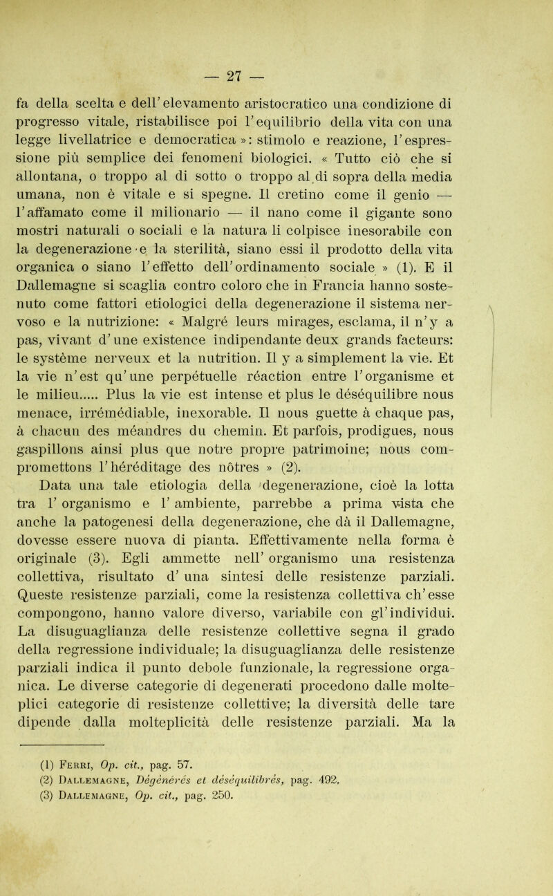 fa della scelta e deir elevamento aristocratico una condizione di progresso vitale, ristabilisce poi V equilibrio della vita con una legge livellatrice e democratica »: stimolo e reazione, T espres- sione più semplice dei fenomeni biologici. « Tutto ciò che si allontana, o troppo al di sotto o troppo al.di sopra della media umana, non è vitale e si spegne. Il cretino come il genio — r affamato come il milionario — il nano come il gigante sono mostri naturali o sociali e la natura li colpisce inesorabile con la degenerazione-e la sterilità, siano essi il prodotto della vita organica o siano T effetto dell’ordinamento sociale » (1). E il Dallemagne si scaglia contro coloro che in Francia hanno soste- nuto come fattori etiologici della degenerazione il sistema ner- voso e la nutrizione: « Malgré leurs mirages, esclama, il n’y a pas, vivant d’une existence indipendante deux grands facteurs: le système nerveux et la nutrition. Il y a simplement la vie. Et la vie n’est qu’une perpétuelle réaction entre Forganisme et le milieu Plus la vie est intense et plus le déséquilibre nous menace, irrémédiable, inexorable. Il nous guette à chaque pas, à chacun des méandres du chemin. Et parfois, prodigues, nous gaspillons ainsi plus que notre propre patrimoine; nous com- promettons Phéréditage des nòtres » (2). Data una tale etiologia della degenerazione, cioè la lotta tra P organismo e P ambiente, parrebbe a prima vista che anche la patogenesi della degenerazione, che dà il Dallemagne, dovesse essere nuova di pianta. Effettivamente nella forma è originale (3). Egli ammette nelP organismo una resistenza collettiva, risultato d’ una sintesi delle resistenze parziali. Queste resistenze parziali, come la resistenza collettiva ch’esse compongono, hanno valore diverso, variabile con gl’individui. La disuguaglianza delle resistenze collettive segna il grado della regressione individuale; la disuguaglianza delle resistenze parziali indica il punto debole funzionale, la regressione orga- nica. Le diverse categorie di degenerati procedono dalle molte- plici categorie di resistenze collettive; la diversità delle tare dipende dalla molteplicità delle resistenze parziali. Ma la (1) Ferri, Op. cit., pag. 57. (2) Dallemagne, Bégénérés et désèquilibrés, pag. 492, (3) Dallemagne, Op. cit., pag. 250.