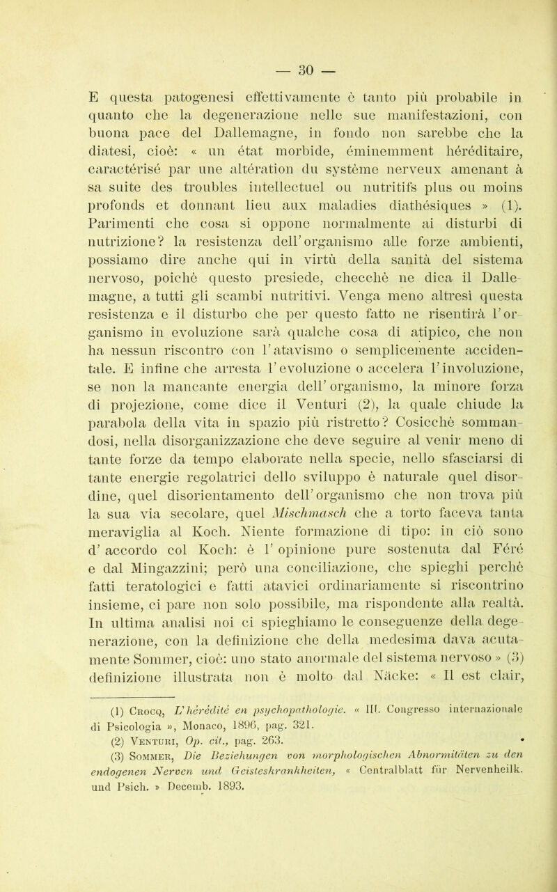 E questa patogenesi effettivamente è tanto più probabile in quanto che la degenerazione nelle sue manifestazioni, con buona j)ace del Dallemagne, in fondo non sarebbe che la diatesi, cioè: « un état morbide, éminemment héréditaire, caractérisé par ime altération du système nerveux amenant à sa suite des troubles intellectuel ou nutritifs plus ou moins profonds et donnant lieu aux maladies diathésiques » (1). Parimenti che cosa si oppone normalmente ai disturbi di nutrizione? la resistenza delPorganismo alle forze ambienti, possiamo dire anche qui in virtù della sanità del sistema nervoso, poiché questo presiede, checché ne dica il Dalie- magne, a tutti gli scambi nutritivi. Venga meno altresì questa resistenza e il disturbo che per questo fatto ne risentirà P or- ganismo in evoluzione sarà qualche cosa di atipico, che non ha nessun riscontro con P atavismo o semplicemente acciden- tale. E infine che arresta P evoluzione o accelera P involuzione, se non la mancante energia delP organismo, la minore forza di projezione, come dice il Venturi (2), la quale chiude la jDarabola della vita in spazio più ristretto? Cosicché somman- dosi, nella disorganizzazione che deve seguire al venir meno di tante forze da tempo elaborate nella specie, nello sfasciarsi di tante energie regolatrici dello sviluppo è naturale quel disor- dine, quel disorientamento delP organismo che non trova più la sua via secolare, quel Mlschmascli che a torto faceva tanta meraviglia al Koch. Niente formazione di tipo: in ciò sono d’ accordo col Koch: è P opinione pure sostenuta dal Féré e dal Mingazzini; però una conciliazione, che spieghi perchè fatti teratologici e fatti atavici ordinariamente si riscontrino insieme, ci pare non solo possibile, ma rispondente alla realtà. In ultima analisi noi ci spieghiamo le conseguenze della dege- nerazione, con la definizione che della medesima dava acuta- mente Sommer, cioè: uno stato anormale del sistema nervoso » (3) definizione illustrata non è molto dal Nache: « Il est clair, (1) Crocq, V hérédité en psychopathologie. « IH. Congresso internazionale di Psicologia », Monaco, 1896, pag. 321. (2) Venturi, Op. cit., pag. 263. (3) Sommer, Die Beziehungen von rnorphologischen Abnormitnten zu den endogenen Nervcn und Geisteskrankheiten, « Centralblatt fùr Nervenheilk. und Psich. » Decemb. 1893.