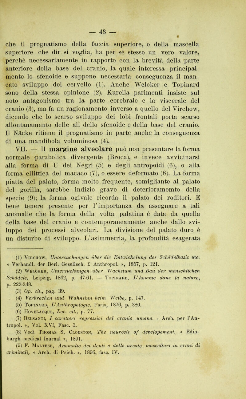 « che il prognatismo della faccia superiore, o della mascella superiore che dir si voglia, ha per sé stesso un vero valore, perchè necessariamente in rapporto con la brevità della parte anteriore della base del cranio, la quale interessa principal- mente lo sfenoide e suppone necessaria conseguenza il man- cato sviluppo del cervello (1). Anche Welcker e Topinard sono della stessa opinione (2). Kurella parimenti insiste sul noto antagonismo tra la parte cerebrale e la viscerale del cranio (3), ma fa un ragionamento inverso a quello del Virchow, dicendo che lo scarso sviluppo dei lobi frontali porta scarso allontanamento delle ali dello sfenoide e della base del cranio. Il Nache ritiene il prognatismo in parte anche la conseguenza di una mandibola voluminosa (4). VII. — li margine alveolare può non presentare la forma normale parabolica divergente (Broca), e invece avvicinarsi alla forma di U dei Negri (5) e degli antropoidi (6), o alla forma ellittica del macaco (7), o essere deformato (8). La forma piatta del palato, forma molto frequente, somigliante al palato del gorilla, sarebbe indizio grave di deterioramemto della specie (9); la forma ogivale ricorda il palato dei roditori. E bene tenere presente per L importanza da assegnare a tali anomalie che la forma della volta palatina è data da quella della base del cranio e contemporaneamente anche dallo svi- luppo dei processi alveolari. La divisione del palato duro è un disturbo di sviluppo. L’asimmetria, la profondità esagerata (1) Virchow, Untersuchungen uber die Entivickelung des Schàdelbasis etc. « Verhandl. der Beri. Gesellsch. f. Anthropol. », 1857, p. 121. (2) Wercker, Untersuchungen uber Wachstum und Bau der menschlichen Schàdels, Leipzig, 1862, p. 47-61. — Topinard, V homme dans la nature^ p. 222-248. (3) Op. cit., pag. 39. (4) Verbrechen und Wahnsinn beim Weibe, p. 147. (5) Topinard, L'Anthropologie, Paris, 1876, p. 280. (6) Hovelacque, Loc. cit., p. 77. (7) Belsanti, I caratteri regressivi del cranio umano. » Arch. per TAn- tropol. », Voi. XVI, Fase. 3. (8) Vedi Thomas S. Clouston, The neurosis of developement, « Edin- bwrgh medicai lournal », 1891. (9) F. Maltese, Anomalie dei denti e delle arcate mascellari in crani di criminali, « Arch. di Psich. », 1896, fase. IV.