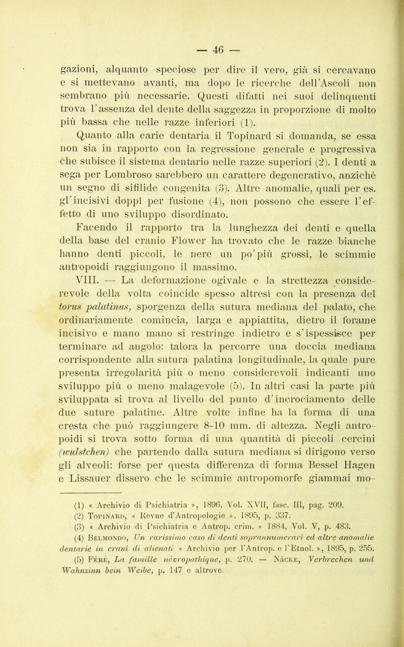 gazioni, alquanto speciose per dire il vero, gicà si cereavano e si mettevano avanti, ma dopo le ricerche deirAseoli non sembrano più necessarie. Questi difatti nei suoi delinquenti trova l’assenza del dente della saggezza in proporzione di molto più bassa che nelle razze inferiori (1). Quanto alla carie dentaria il Topinard si domanda, se essa non sia in rapporto con la regressione generale e progressiva che subisce il sistema dentario nelle razze superiori (2). I denti a sega per Lombroso sarebbero un carattere degenerativo, anziché un segno di sifìlide congenita (3). Altre anomalie, quali per es. gl’incisivi doppi per fusione (4), non possono che essere l’ef- fetto di uno sviluppo disordinato. Facendo il rapporto tra la lunghezza dei denti e quella della base del cranio Flower ha trovato che le razze bianche hanno denti piccoli, le nere un po’più grossi, le scimmie antropoidi raggiungono il massimo. Vili. — La deformazione ogivale e la strettezza conside- revole della volta coincide spesso altresì con la presenza del tonis palatinus, sporgenza della sutura mediana del palato, che ordinariamente comincia, larga e appiattita, dietro il forame incisivo e mano mano si restringe indietro e s’ispessisce per terminare ad angolo: talora la percorre una doccia mediana corrispondente alla sutura palatina longitudinale, la quale pure presenta irregolarità più o meno considerevoli indicanti uno sviluppo più 0 meno malagevole (5). In altri casi la parte più sviluppata si trova al livello del punto d’incrociamento delle due suture palatine. Altre volte infine ha la forma di una cresta che può raggiungere 8-10 mm. di altezza. Negli antro- poidi si trova sotto forma di una quantità di piccoli cercini (wulstdien) che partendo dalla sutura mediana si dirigono verso gli alveoli: forse per questa differenza di forma Bessel Hagen e Lissauer dissero che le scimmie antropomorfe giammai mo- (1) « Archivio di Psichiatria », 1896, Voi. XVII, fase. Ili, pag. 209. (2) Topinard, « Revue d’Antropologie ». 1895, p. 337. (3) « Archivio di Psichiatria e Aiitrop. crini. » 1884, Voi. V, p. 483. (4) Belmondo, Un rarissimo caso di denti soprannumerari ed altre anomalie dentarie in crani di alienati « Archivio per TAntrop. e f Etnei. », 1895, p. 255. (5) PÉRE, La famille néoropathique, p. 270. — NàcKE, Verbrechen und Wahnsinn bein Weibe, p. 147 e altrove.