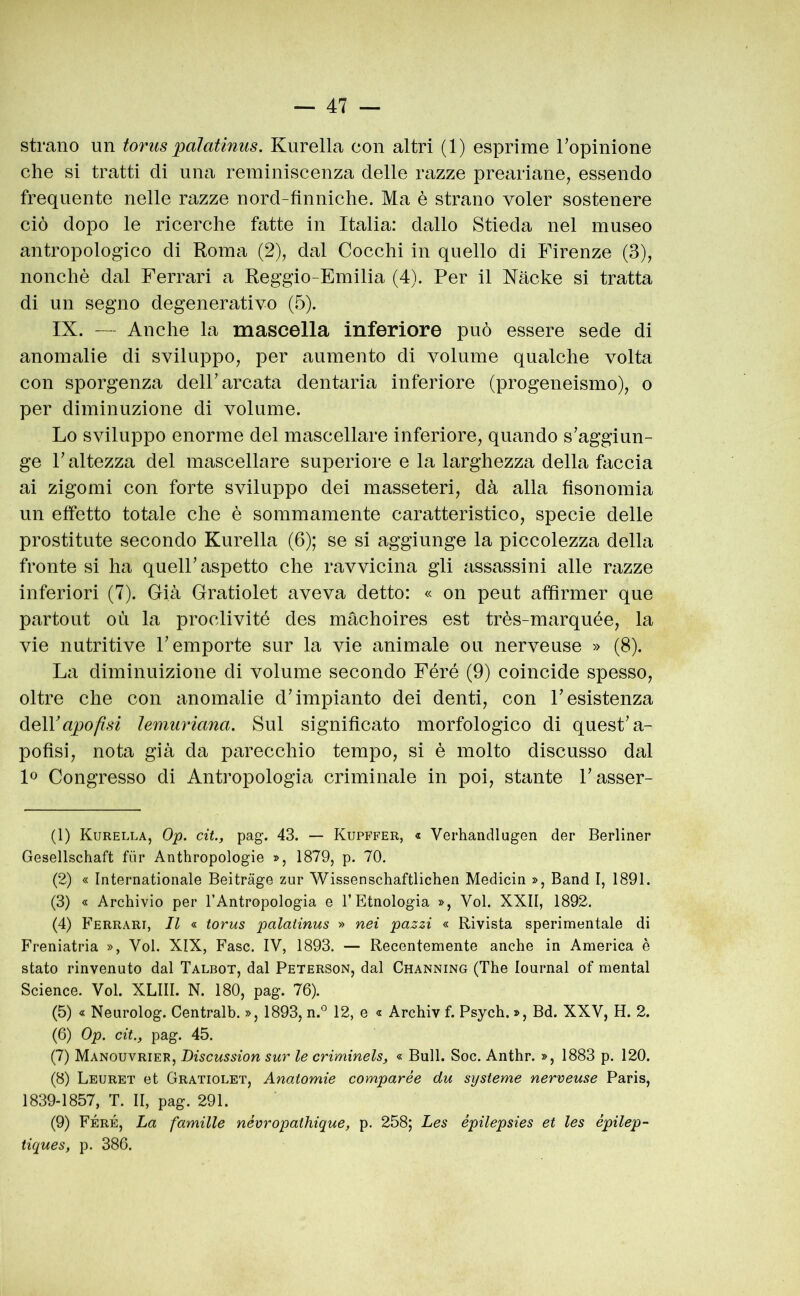 strano un toriis palatinus. Kurella con altri (1) esprime Topinione che si tratti di una reminiscenza delle razze preariane, essendo frequente nelle razze nord-finniche. Ma è strano voler sostenere ciò dopo le ricerche fatte in Italia: dallo Stieda nel museo antropologico di Roma (2), dal Cocchi in quello di Firenze (3), nonché dal Ferrari a Reggio-Emilia (4). Per il Nache si tratta di un segno degenerativo (5). IX. — Anche la mascella inferiore può essere sede di anomalie di sviluppo, per aumento di volume qualche volta con sporgenza dell’arcata dentaria inferiore (progeneismo), o per diminuzione di volume. Lo sviluppo enorme del mascellare inferiore, quando s’aggiun- ge l’altezza del mascellare superiore e la larghezza della faccia ai zigomi con forte sviluppo dei masseteri, dà alla fisonomia un effetto totale che è sommamente caratteristico, specie delle prostitute secondo Kurella (6); se si aggiunge la piccolezza della fronte si ha quell’aspetto che ravvicina gli assassini alle razze inferiori (7). Già Gratiolet aveva detto: « on peut affirmer que partout où la proclivité des màchoires est très-marquée, la vie nutritive l’emporte sur la vie animale ou nerveuse » (8). La diminuizione di volume secondo Féré (9) coincide spesso, oltre che con anomalie d’impianto dei denti, con l’esistenza ùeWapofisi ìemuriana. Sul significato morfologico di quest’a- pofisi, nota già da parecchio tempo, si è molto discusso dal lo Congresso di Antropologia criminale in poi, stante l’asser- (1) Kurella, Op. cit., pag. 43. — Kupffer, « Verhandlugen der Berliner Gesellschaft fùr Anthropologie », 1879, p. 70. (2) « Internationale Beitràge zur Wissenschaftlichen Medicin », Band I, 1891. (3) « Archivio per l’Antropologia e l’Etnologia », Voi. XXII, 1892. (4) Ferrari, Il « torus palatinus » nei pazzi « Rivista sperimentale di Freniatria », Voi. XIX, Fase. IV, 1893. — Recentemente anche in America è stato rinvenuto dal Talbot, dal Peterson, dal Channing (The lournal of mental Science. Voi. XLIII. N. 180, pag. 76). (5) « Neurolog. Centralb. », 1893, n.'’ 12, e « Archiv f. Psych. », Bd. XXV, H. 2. (6) Op. cit., pag. 45. (7) Manouvrier, Discussion sur le criminels, « Bull. Soc. Anthr. », 1883 p. 120. (8) Leuret et Gratiolet, Anatomie comparée du systerne nerveuse Paris, 1839-1857, T. II, pag. 291. (9) Féré, La famille névropathique, p. 258; Les épilepsies et les épilep- tiques, p. 386.