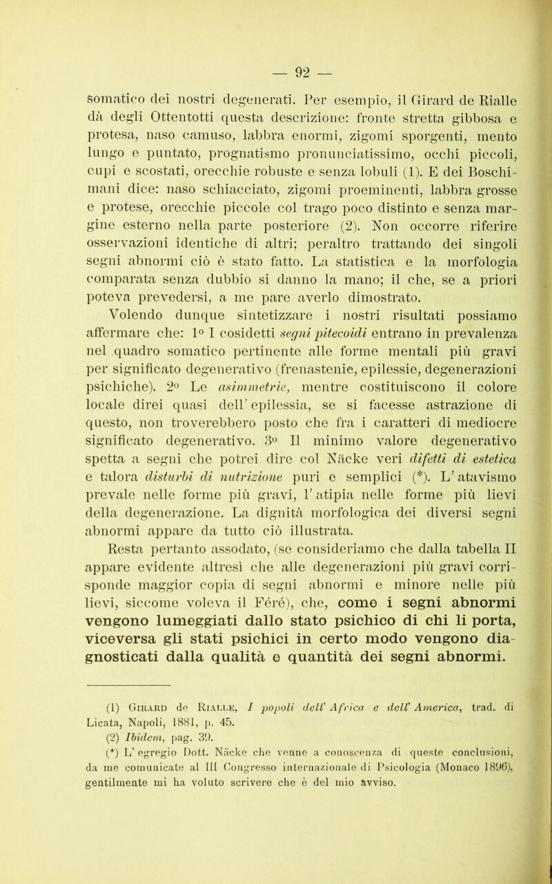 somatico dei nostri degenerati. Per esempio, il Girard de Pialle dà degli Ottentotti questa descrizione: fronte stretta gibbosa e protesa, naso camuso, labbra enormi, zigomi sporgenti, mento lungo e puntato, prognatismo pronuncicitissimo, occhi piccoli, cupi e scostati, orecchie robuste e senza lobuli (1). E dei Boschi- mani dice: naso schiacciato, zigomi proeminenti, labbra grosse e protese, orecchie piccole col trago poco distinto e senza mar- gine esterno nella parte posteriore (2). Non occorre riferire osservazioni identiche di altri; peraltro trattando dei singoli segni abnormi ciò è stato fatto. La statistica e la morfologia comparata senza dubbio si danno la mano; il che, se a priori poteva prevedersi, a me pare averlo dimostrato. Volendo dunque sintetizzare i nostri risultati possiamo affermare che: L I cosidetti segni pitecoidi entrano in prevalenza nel quadro somatico pertinente alle forme mentali più gravi per significato degenerativo (frenastenie, epilessie, degenerazioni psichiche). 2° Le asimmetrie, mentre costituiscono il colore locale direi quasi dell’ epilessia, se si facesse astrazione di questo, non troverebbero posto che fra i caratteri di mediocre significato degenerativo. 3° Il minimo valore degenerativo spetta a segni che potrei dire col Nache veri difetti di estetica e talora disturbi di nutrizione puri e semplici (* *). L’atavismo prevale nelle forme più gravi, V atipia nelle forme più lievi della degenerazione. La dignità morfologica dei diversi segni abnormi appare da tutto ciò illustrata. Resta pertanto assodato, (se consideriamo che dalla tabella II appare evidente altresì che alle degenerazioni più gravi corri- sponde maggior copia di segni abnormi e minore nelle più lievi, siccome voleva il Féré), che, come i segni abnormi vengono lumeggiati dallo stato psichico di chi li porta, viceversa gli stati psichici in certo modo vengono dia- gnosticati dalla qualità e quantità dei segni abnormi. (1) Girard de Ri alle, / popoli dell' Africa e dell' America^ trad. di Licata, Napoli, 1881, p. 45. (2) Ibidem, pag. 39. (*) L’ egregio Dott. Nàcke che venne a conoscenza di queste conclusioni, da me comunicate al III Congresso internazionale di Psicologia (Monaco 1896), gentilmente mi ha voluto scrivere che è del mio avviso.